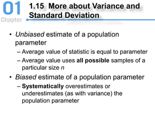 1.15 More about Variance and
Standard Deviation
• Unbiased estimate of a population
parameter
– Average value of statistic is equal to parameter
– Average value uses all possible samples of a
particular size n
• Biased estimate of a population parameter
– Systematically overestimates or
underestimates (as with variance) the
population parameter
 