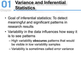 Variance and Inferential
Statistics
• Goal of inferential statistics: To detect
meaningful and significant patterns in
research results
• Variability in the data influences how easy it
is to see patterns
– High variability obscures patterns that would
be visible in low variability samples
– Variability is sometimes called error variance
 