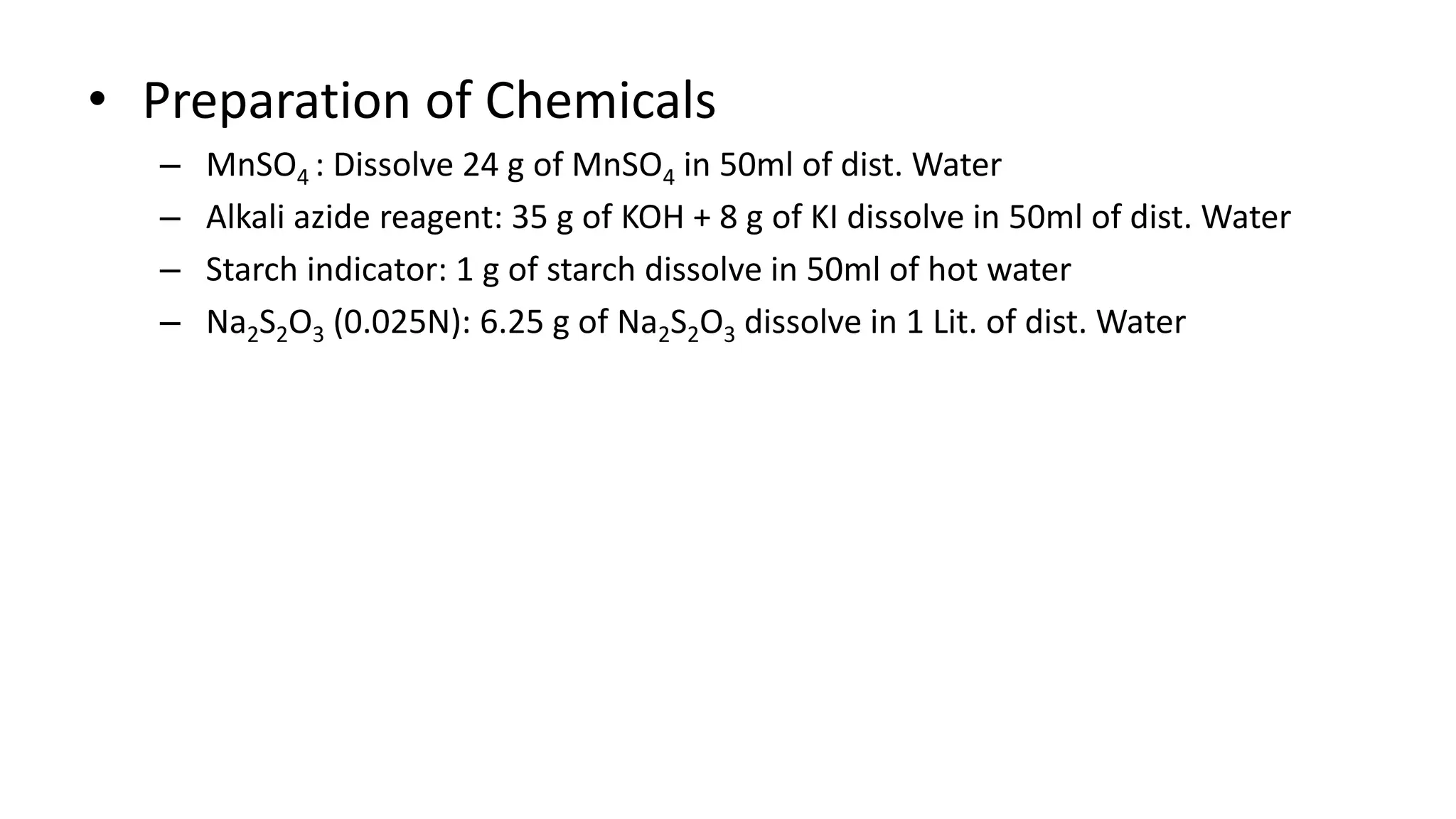 • Preparation of Chemicals
– MnSO4 : Dissolve 24 g of MnSO4 in 50ml of dist. Water
– Alkali azide reagent: 35 g of KOH + 8 g of KI dissolve in 50ml of dist. Water
– Starch indicator: 1 g of starch dissolve in 50ml of hot water
– Na2S2O3 (0.025N): 6.25 g of Na2S2O3 dissolve in 1 Lit. of dist. Water
 