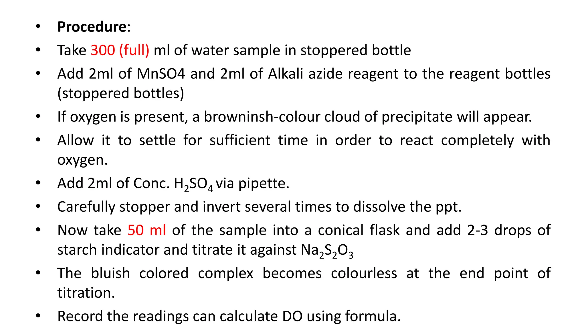 • Procedure:
• Take 300 (full) ml of water sample in stoppered bottle
• Add 2ml of MnSO4 and 2ml of Alkali azide reagent to the reagent bottles
(stoppered bottles)
• If oxygen is present, a browninsh-colour cloud of precipitate will appear.
• Allow it to settle for sufficient time in order to react completely with
oxygen.
• Add 2ml of Conc. H2SO4 via pipette.
• Carefully stopper and invert several times to dissolve the ppt.
• Now take 50 ml of the sample into a conical flask and add 2-3 drops of
starch indicator and titrate it against Na2S2O3
• The bluish colored complex becomes colourless at the end point of
titration.
• Record the readings can calculate DO using formula.
 