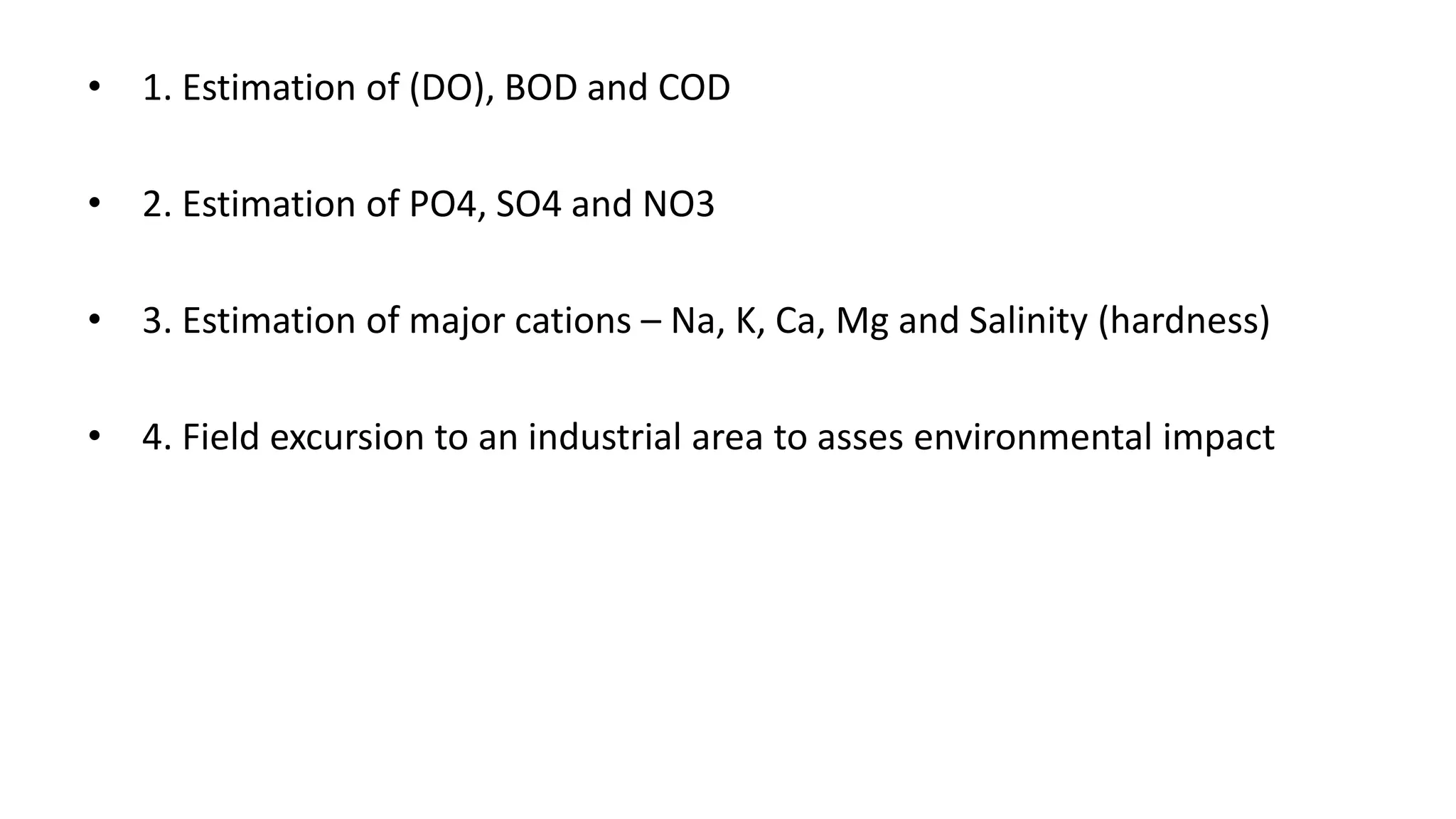 • 1. Estimation of (DO), BOD and COD
• 2. Estimation of PO4, SO4 and NO3
• 3. Estimation of major cations – Na, K, Ca, Mg and Salinity (hardness)
• 4. Field excursion to an industrial area to asses environmental impact
 