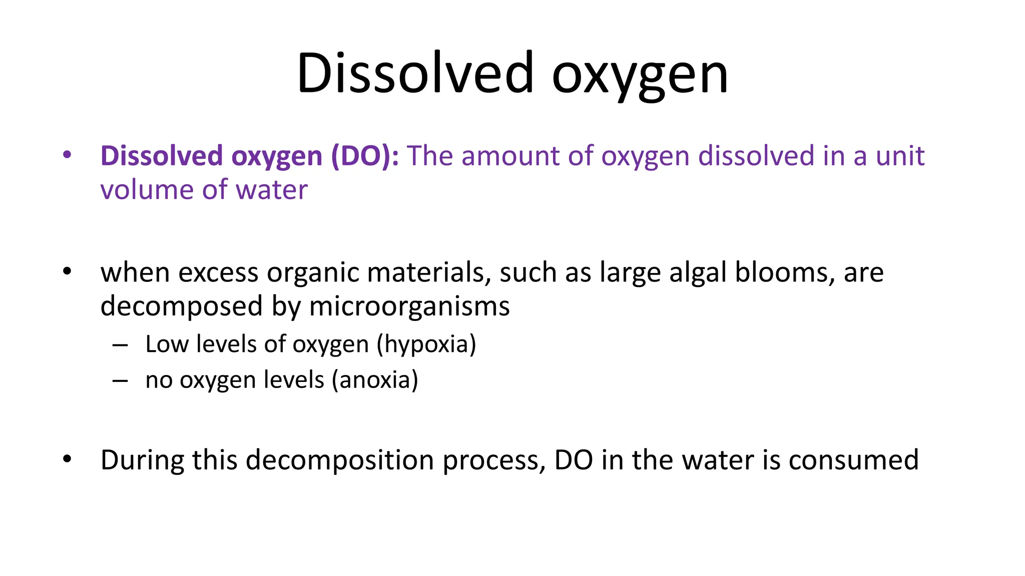 Dissolved oxygen
• Dissolved oxygen (DO): The amount of oxygen dissolved in a unit
volume of water
• when excess organic materials, such as large algal blooms, are
decomposed by microorganisms
– Low levels of oxygen (hypoxia)
– no oxygen levels (anoxia)
• During this decomposition process, DO in the water is consumed
 