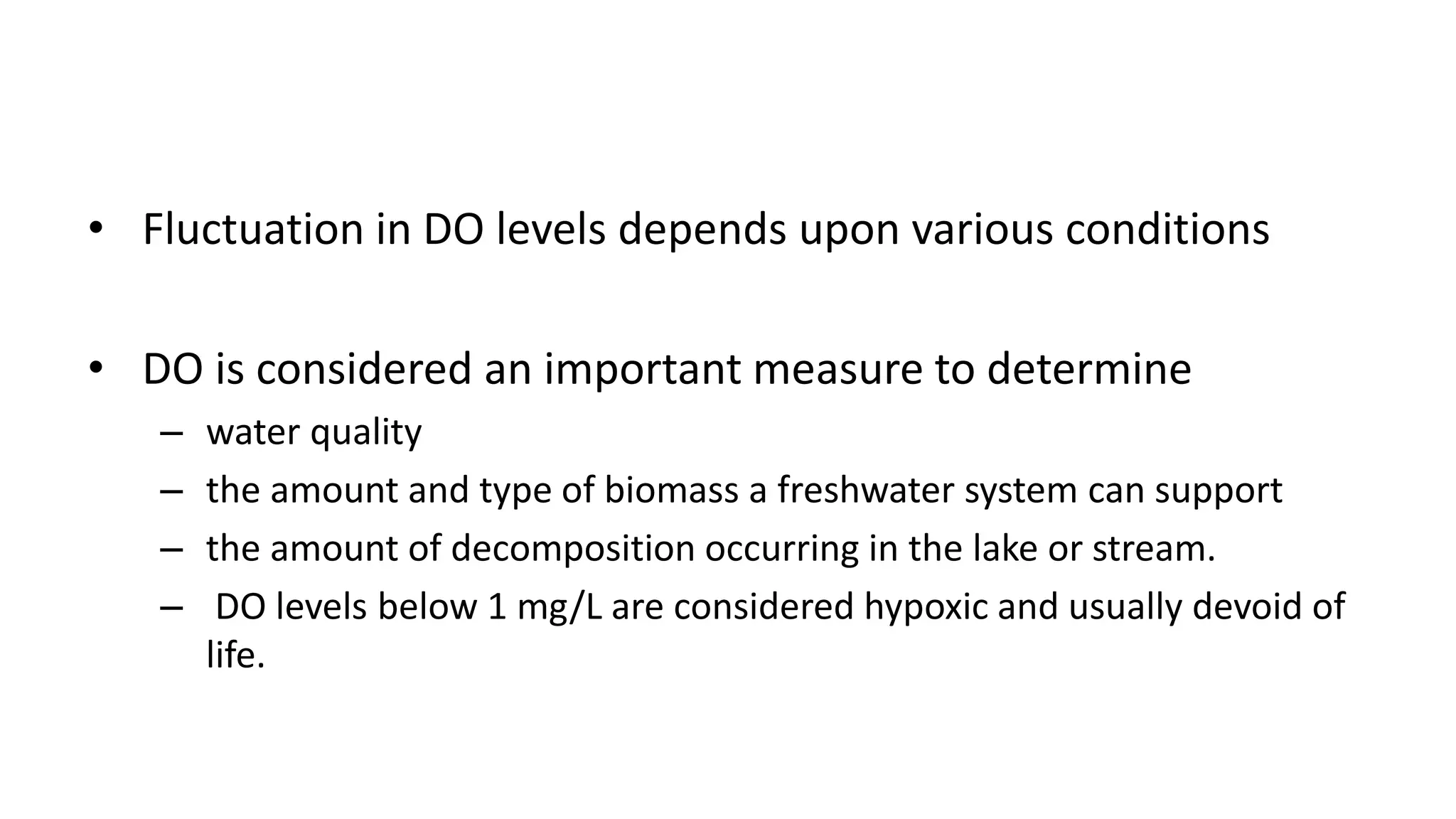 • Fluctuation in DO levels depends upon various conditions
• DO is considered an important measure to determine
– water quality
– the amount and type of biomass a freshwater system can support
– the amount of decomposition occurring in the lake or stream.
– DO levels below 1 mg/L are considered hypoxic and usually devoid of
life.
 