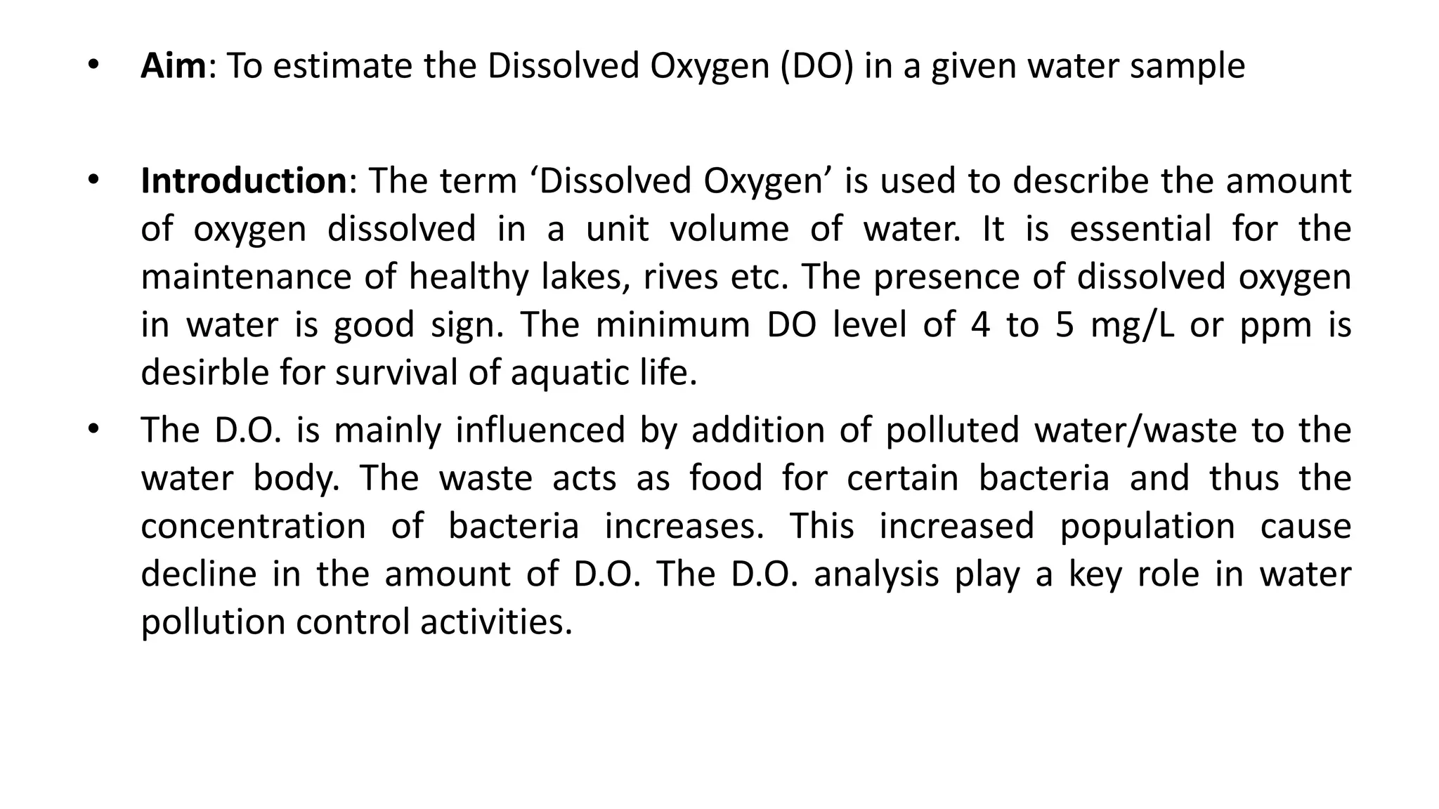 • Aim: To estimate the Dissolved Oxygen (DO) in a given water sample
• Introduction: The term ‘Dissolved Oxygen’ is used to describe the amount
of oxygen dissolved in a unit volume of water. It is essential for the
maintenance of healthy lakes, rives etc. The presence of dissolved oxygen
in water is good sign. The minimum DO level of 4 to 5 mg/L or ppm is
desirble for survival of aquatic life.
• The D.O. is mainly influenced by addition of polluted water/waste to the
water body. The waste acts as food for certain bacteria and thus the
concentration of bacteria increases. This increased population cause
decline in the amount of D.O. The D.O. analysis play a key role in water
pollution control activities.
 