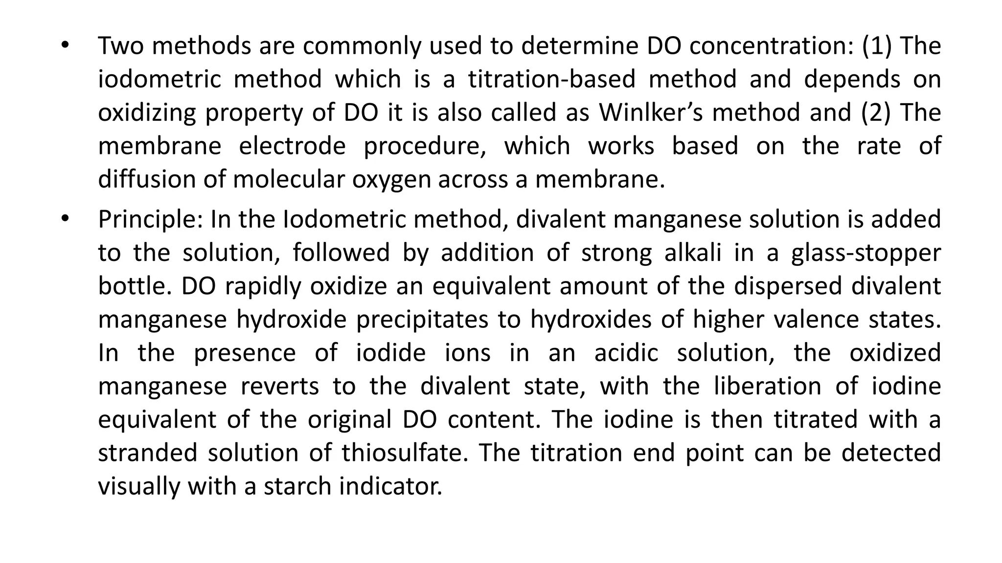 • Two methods are commonly used to determine DO concentration: (1) The
iodometric method which is a titration-based method and depends on
oxidizing property of DO it is also called as Winlker’s method and (2) The
membrane electrode procedure, which works based on the rate of
diffusion of molecular oxygen across a membrane.
• Principle: In the Iodometric method, divalent manganese solution is added
to the solution, followed by addition of strong alkali in a glass-stopper
bottle. DO rapidly oxidize an equivalent amount of the dispersed divalent
manganese hydroxide precipitates to hydroxides of higher valence states.
In the presence of iodide ions in an acidic solution, the oxidized
manganese reverts to the divalent state, with the liberation of iodine
equivalent of the original DO content. The iodine is then titrated with a
stranded solution of thiosulfate. The titration end point can be detected
visually with a starch indicator.
 