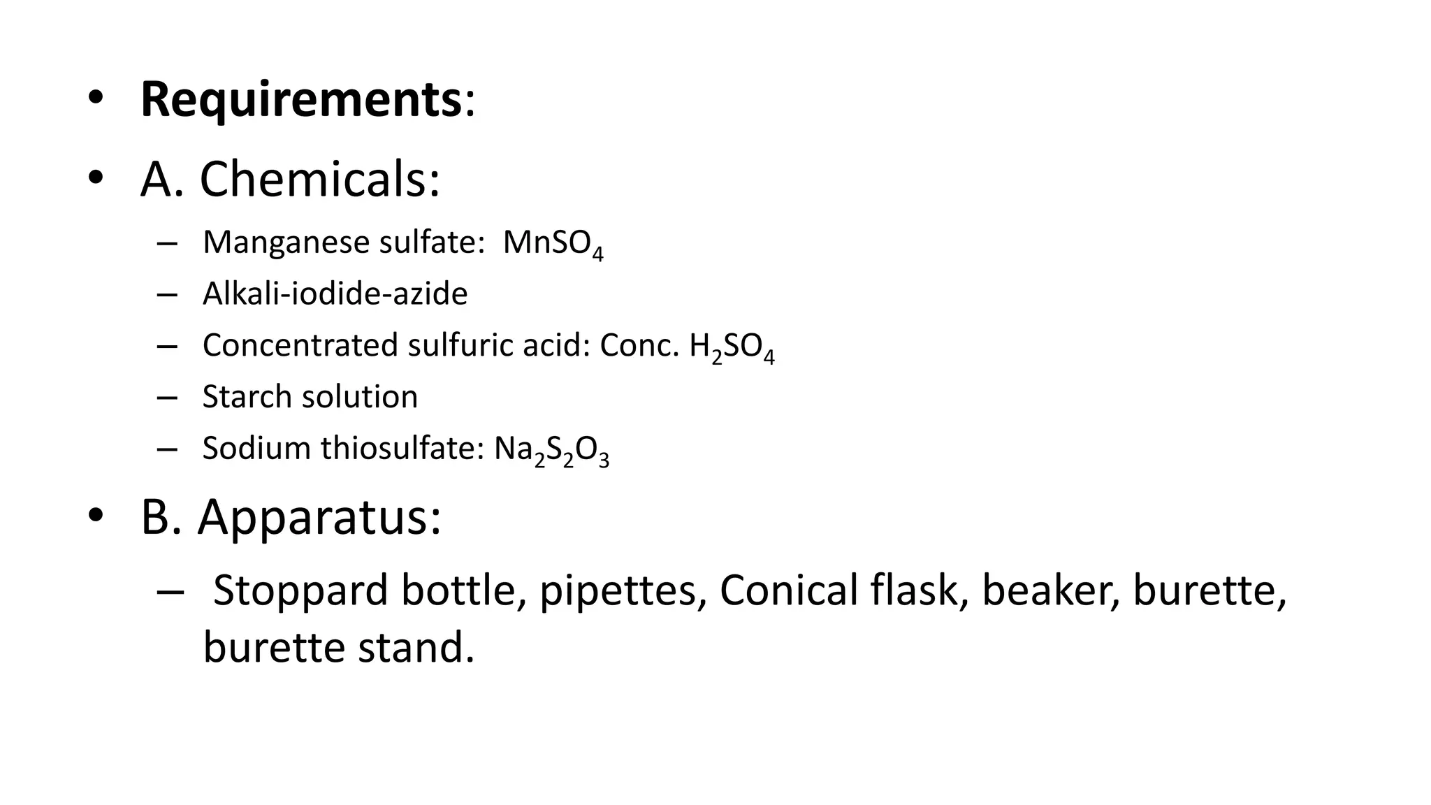 • Requirements:
• A. Chemicals:
– Manganese sulfate: MnSO4
– Alkali-iodide-azide
– Concentrated sulfuric acid: Conc. H2SO4
– Starch solution
– Sodium thiosulfate: Na2S2O3
• B. Apparatus:
– Stoppard bottle, pipettes, Conical flask, beaker, burette,
burette stand.
 