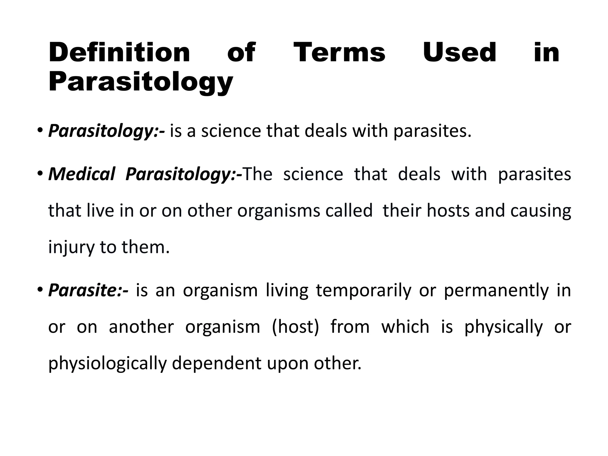 Definition of Terms Used in
Parasitology
• Parasitology:- is a science that deals with parasites.
• Medical Parasitology:-The science that deals with parasites
that live in or on other organisms called their hosts and causing
injury to them.
• Parasite:- is an organism living temporarily or permanently in
or on another organism (host) from which is physically or
physiologically dependent upon other.
 