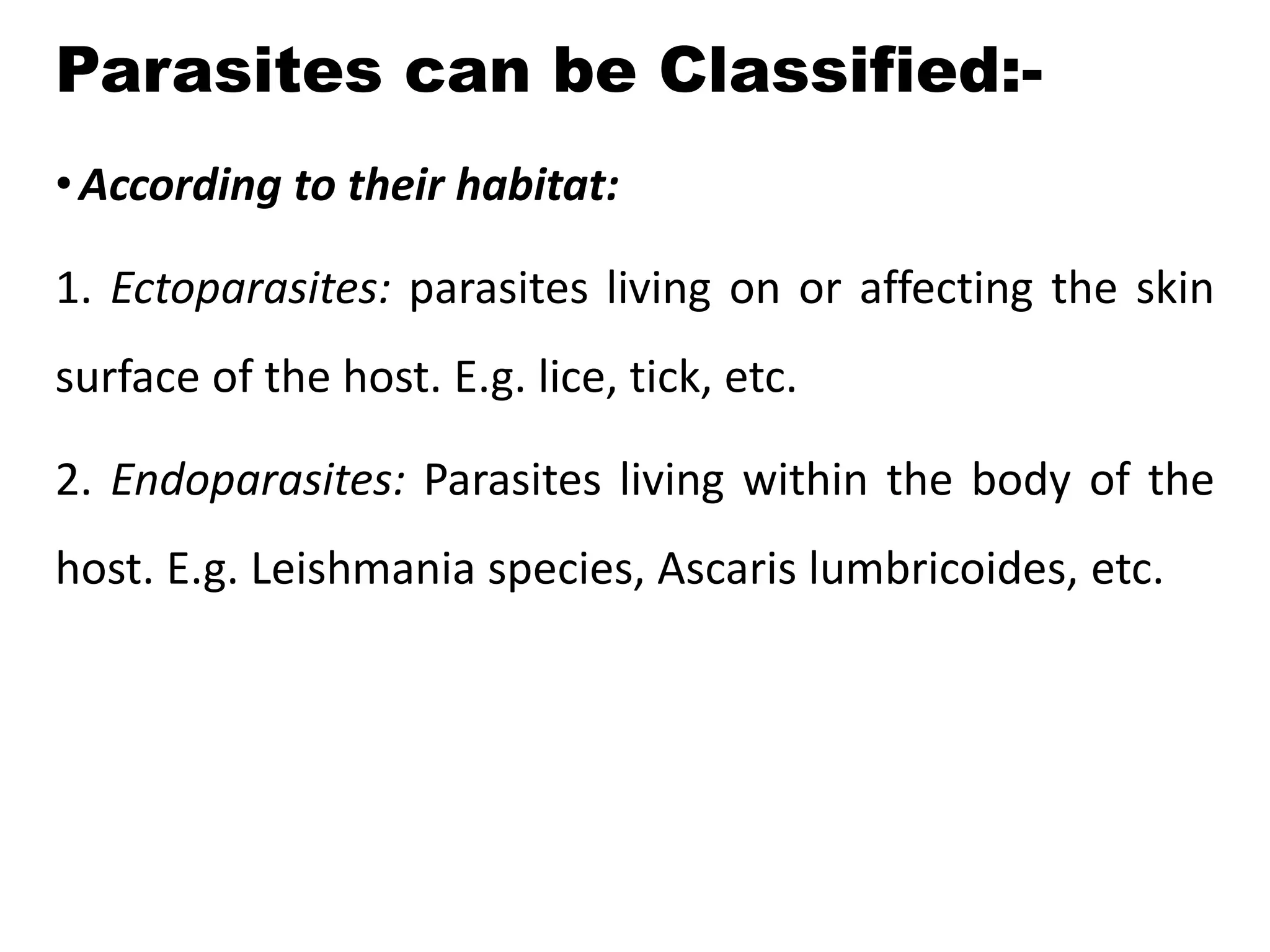 Parasites can be Classified:-
•According to their habitat:
1. Ectoparasites: parasites living on or affecting the skin
surface of the host. E.g. lice, tick, etc.
2. Endoparasites: Parasites living within the body of the
host. E.g. Leishmania species, Ascaris lumbricoides, etc.
 