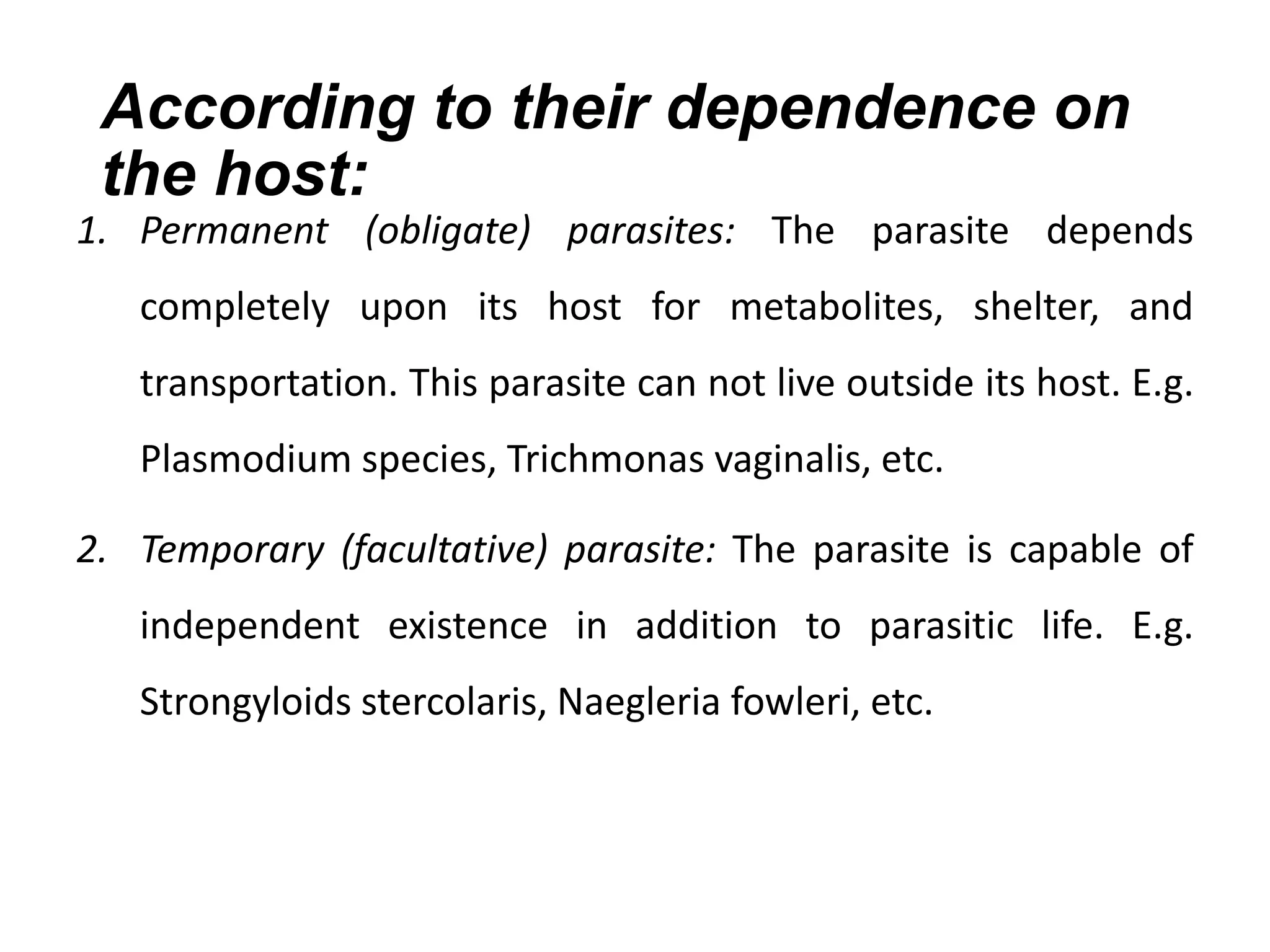 According to their dependence on
the host:
1. Permanent (obligate) parasites: The parasite depends
completely upon its host for metabolites, shelter, and
transportation. This parasite can not live outside its host. E.g.
Plasmodium species, Trichmonas vaginalis, etc.
2. Temporary (facultative) parasite: The parasite is capable of
independent existence in addition to parasitic life. E.g.
Strongyloids stercolaris, Naegleria fowleri, etc.
 
