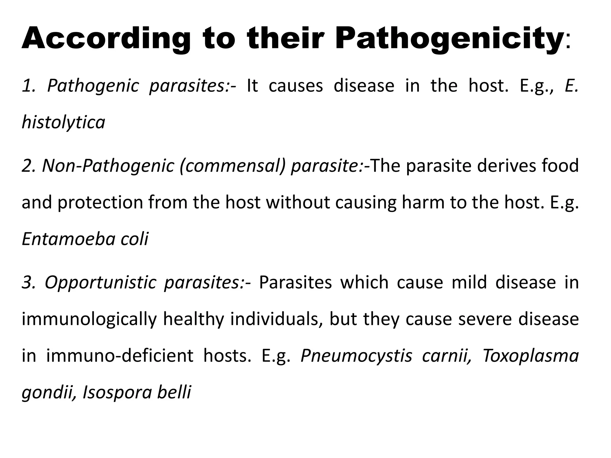 According to their Pathogenicity:
1. Pathogenic parasites:- It causes disease in the host. E.g., E.
histolytica
2. Non-Pathogenic (commensal) parasite:-The parasite derives food
and protection from the host without causing harm to the host. E.g.
Entamoeba coli
3. Opportunistic parasites:- Parasites which cause mild disease in
immunologically healthy individuals, but they cause severe disease
in immuno-deficient hosts. E.g. Pneumocystis carnii, Toxoplasma
gondii, Isospora belli
 