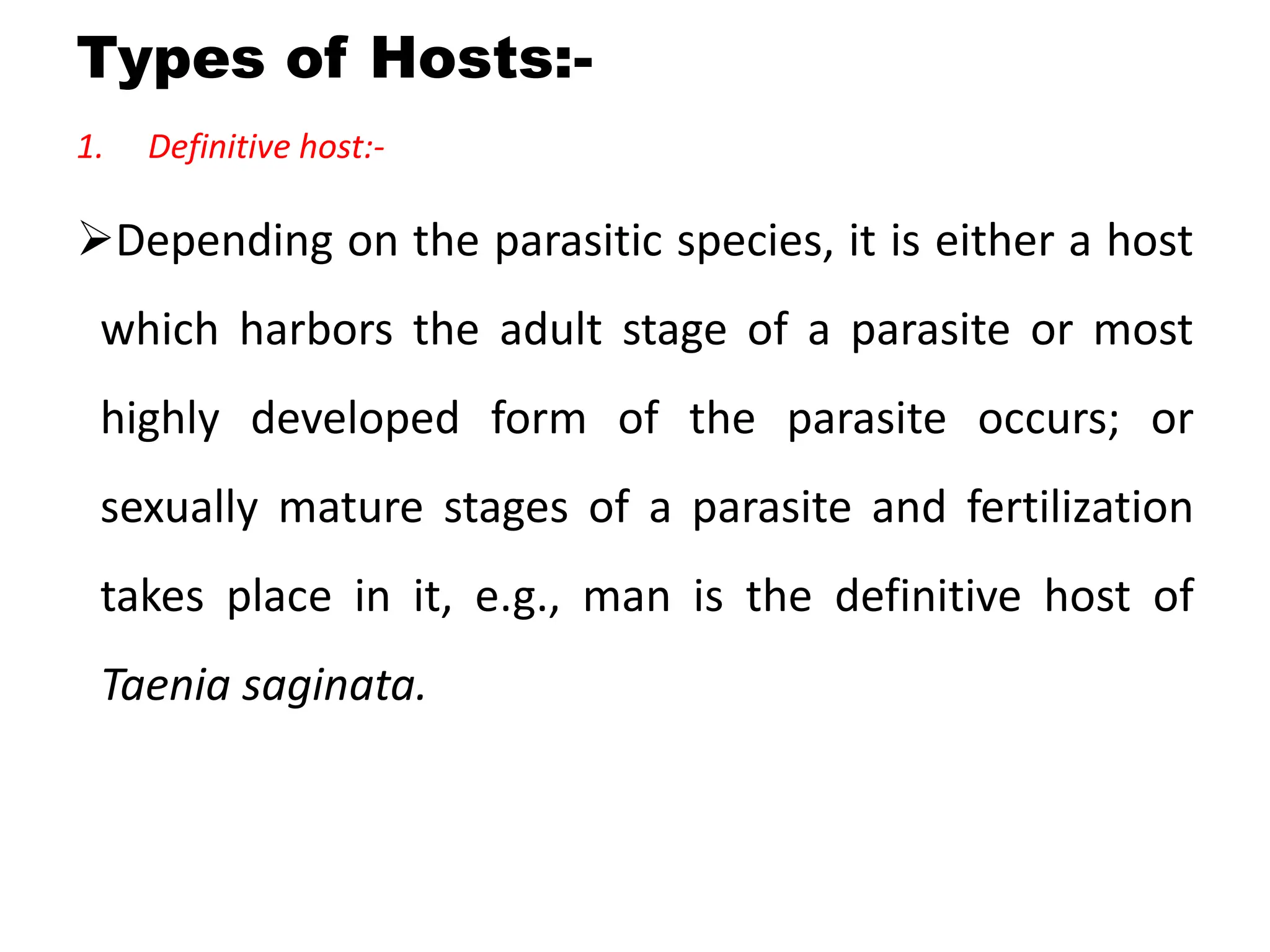 Types of Hosts:-
1. Definitive host:-
Depending on the parasitic species, it is either a host
which harbors the adult stage of a parasite or most
highly developed form of the parasite occurs; or
sexually mature stages of a parasite and fertilization
takes place in it, e.g., man is the definitive host of
Taenia saginata.
 