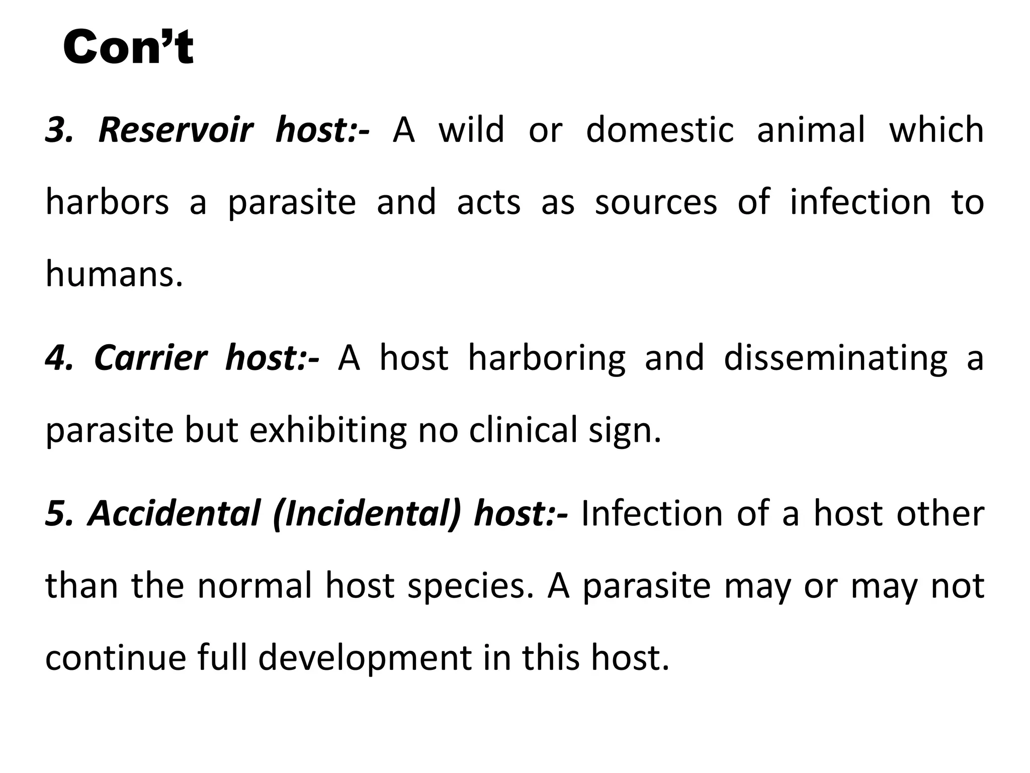 Con’t
3. Reservoir host:- A wild or domestic animal which
harbors a parasite and acts as sources of infection to
humans.
4. Carrier host:- A host harboring and disseminating a
parasite but exhibiting no clinical sign.
5. Accidental (Incidental) host:- Infection of a host other
than the normal host species. A parasite may or may not
continue full development in this host.
 