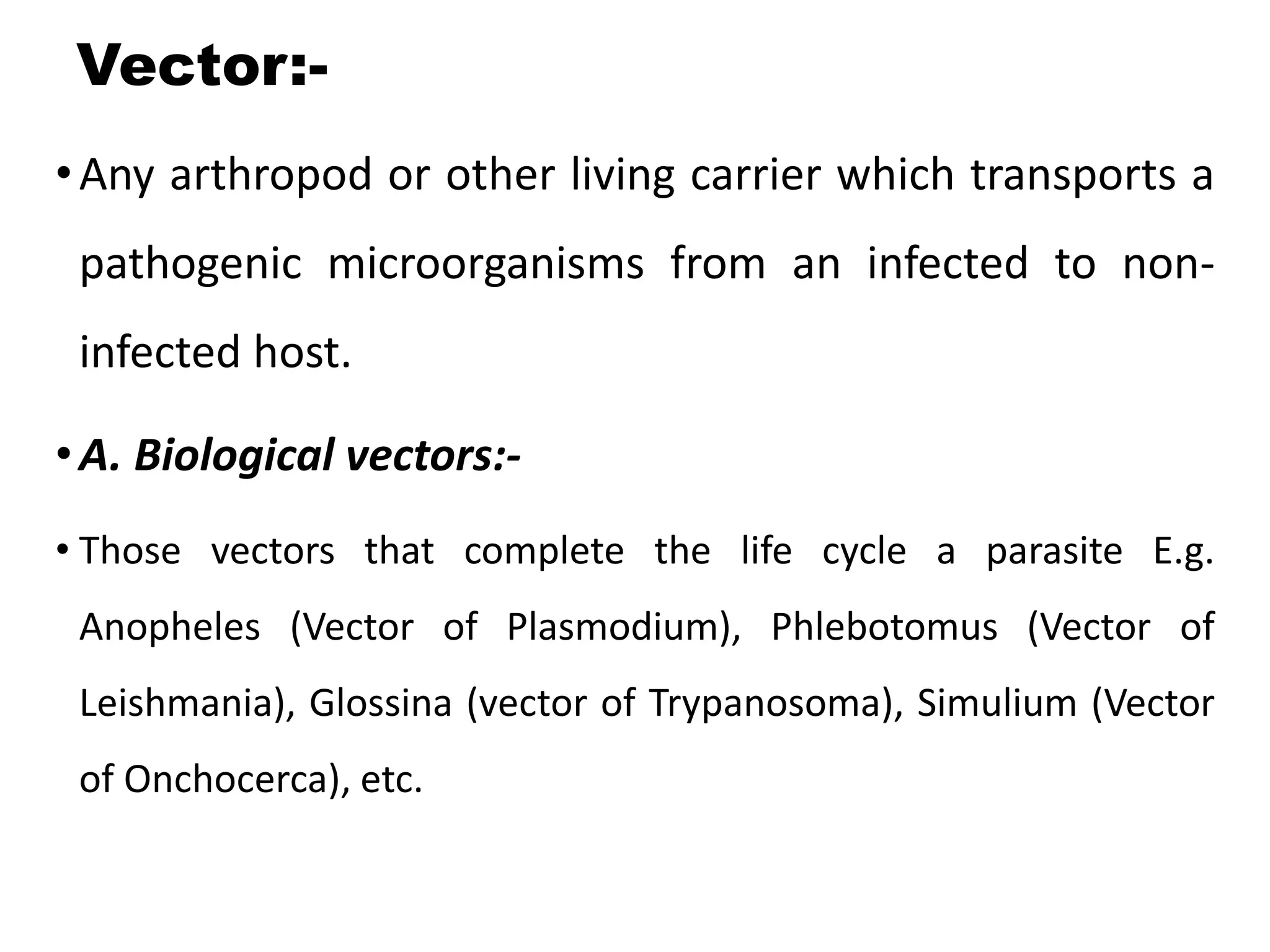 Vector:-
•Any arthropod or other living carrier which transports a
pathogenic microorganisms from an infected to non-
infected host.
•A. Biological vectors:-
• Those vectors that complete the life cycle a parasite E.g.
Anopheles (Vector of Plasmodium), Phlebotomus (Vector of
Leishmania), Glossina (vector of Trypanosoma), Simulium (Vector
of Onchocerca), etc.
 