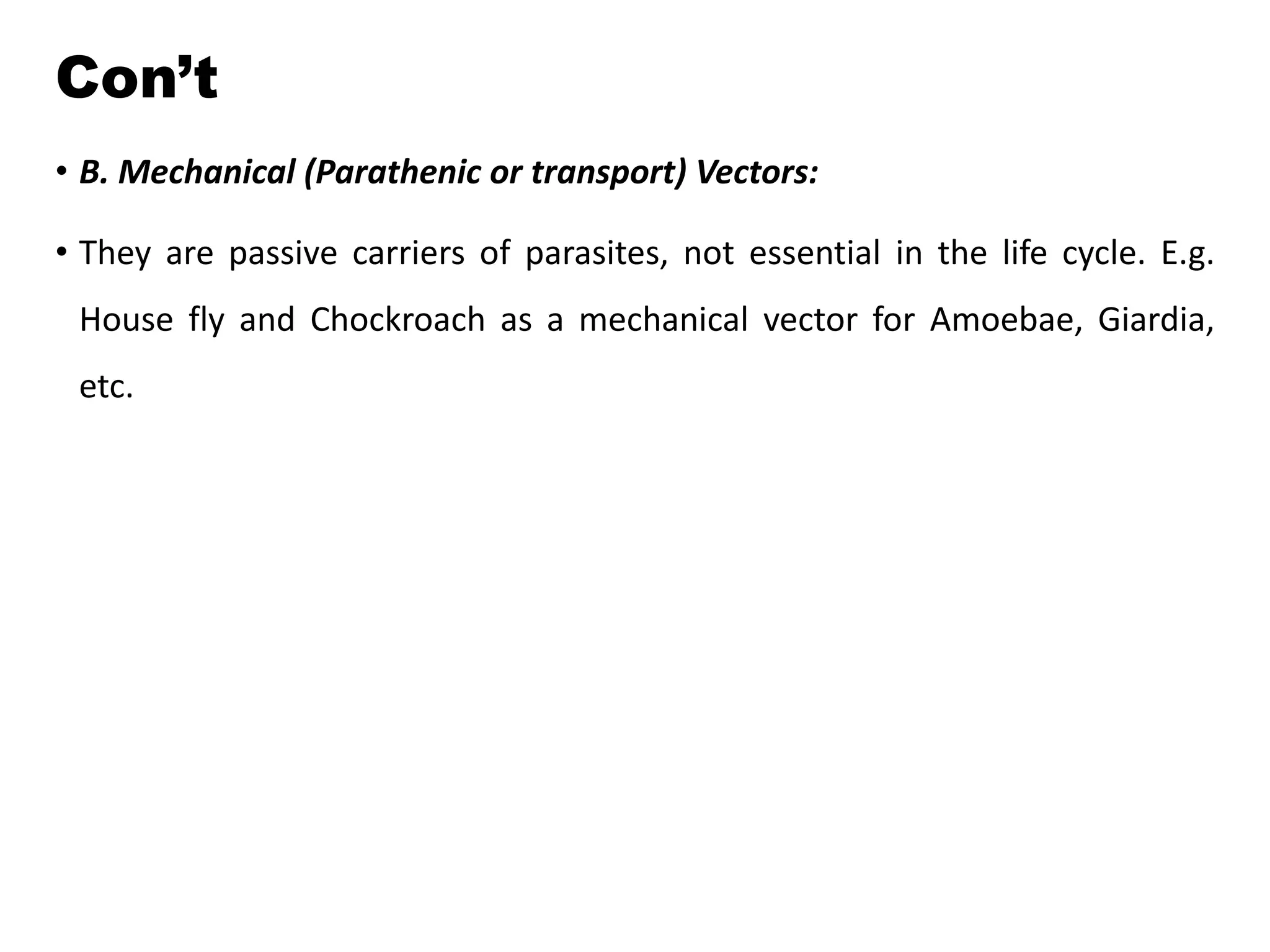 Con’t
• B. Mechanical (Parathenic or transport) Vectors:
• They are passive carriers of parasites, not essential in the life cycle. E.g.
House fly and Chockroach as a mechanical vector for Amoebae, Giardia,
etc.
 