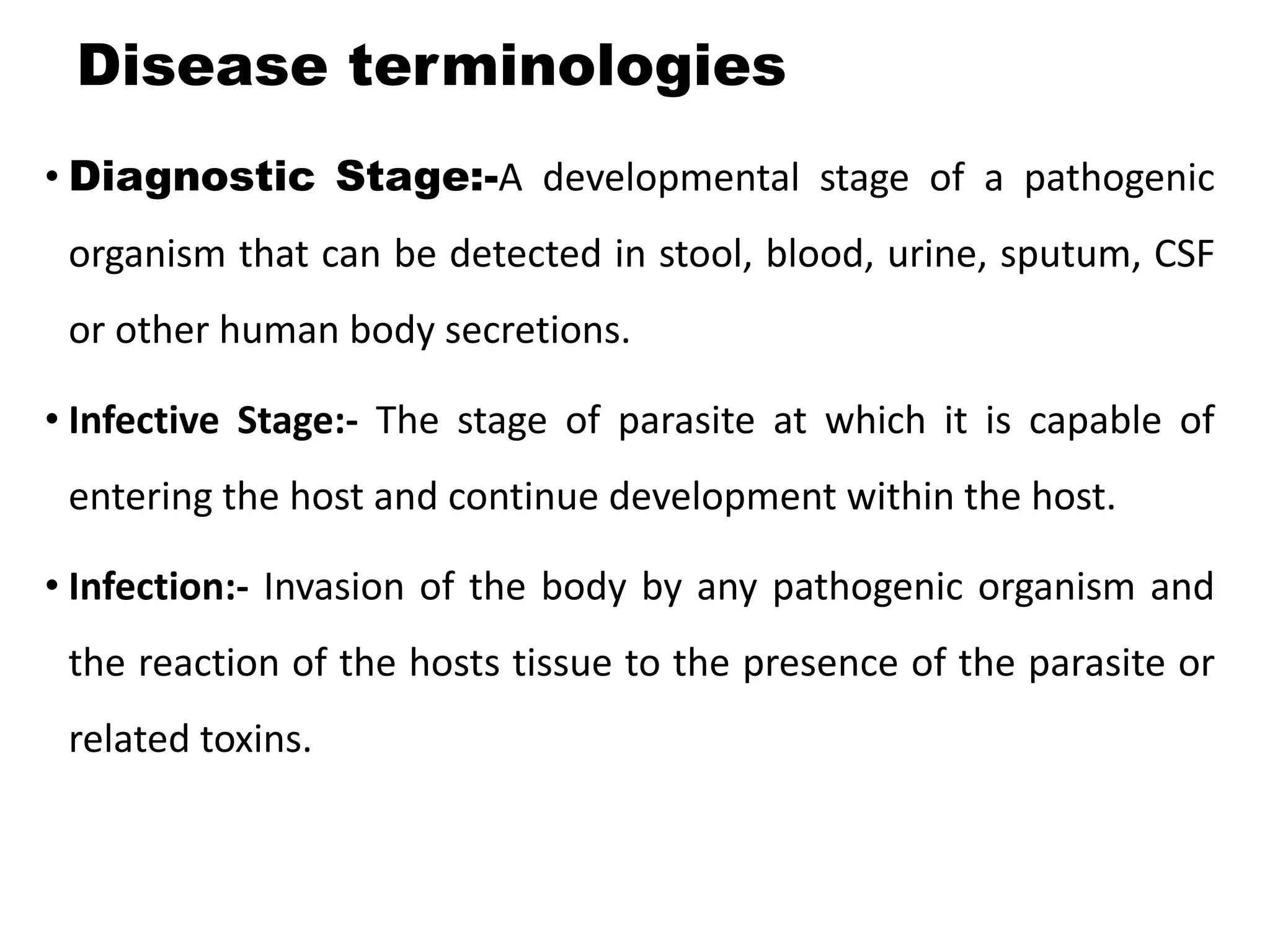 Disease terminologies
• Diagnostic Stage:-A developmental stage of a pathogenic
organism that can be detected in stool, blood, urine, sputum, CSF
or other human body secretions.
• Infective Stage:- The stage of parasite at which it is capable of
entering the host and continue development within the host.
• Infection:- Invasion of the body by any pathogenic organism and
the reaction of the hosts tissue to the presence of the parasite or
related toxins.
 