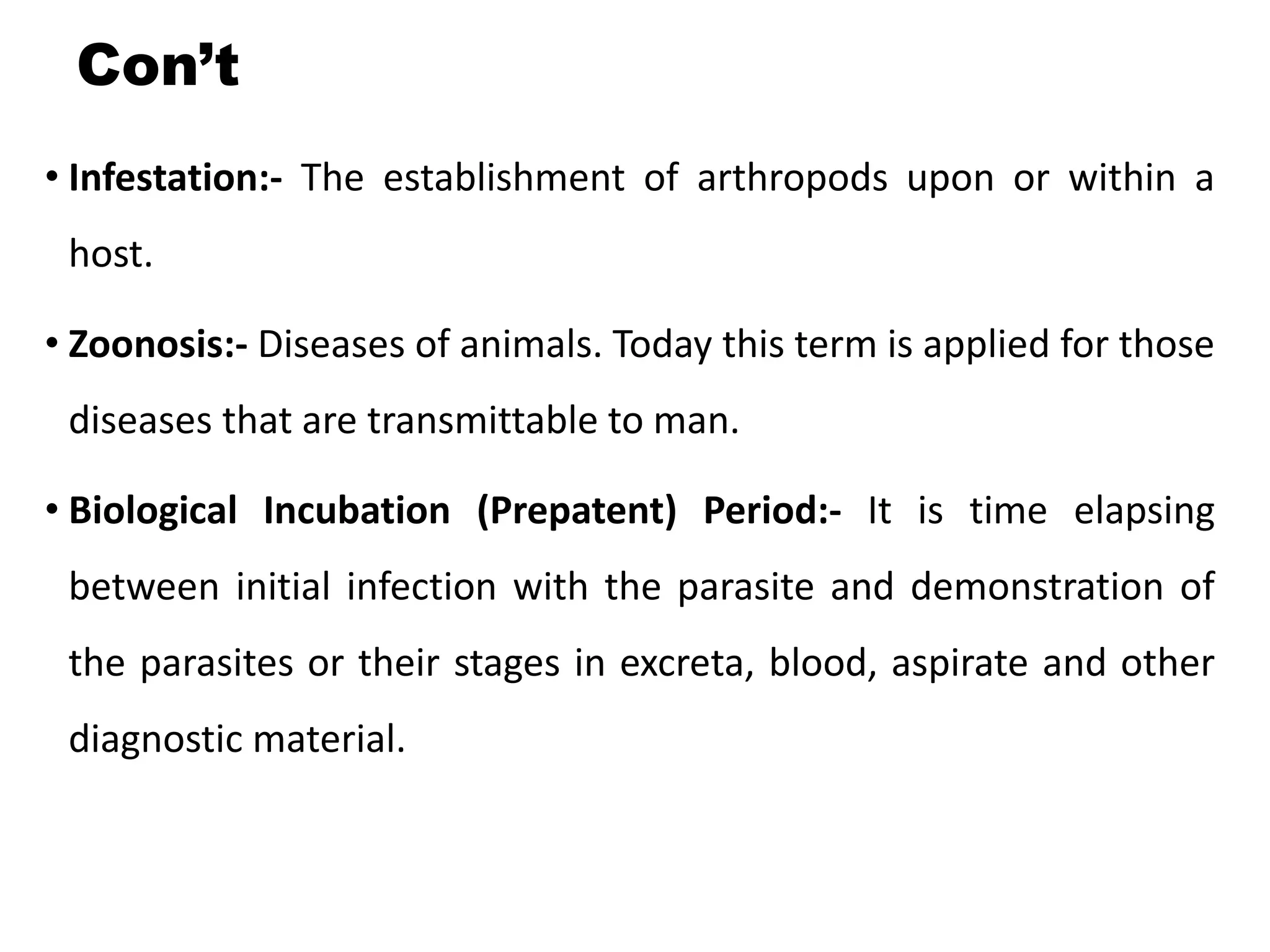 Con’t
• Infestation:- The establishment of arthropods upon or within a
host.
• Zoonosis:- Diseases of animals. Today this term is applied for those
diseases that are transmittable to man.
• Biological Incubation (Prepatent) Period:- It is time elapsing
between initial infection with the parasite and demonstration of
the parasites or their stages in excreta, blood, aspirate and other
diagnostic material.
 