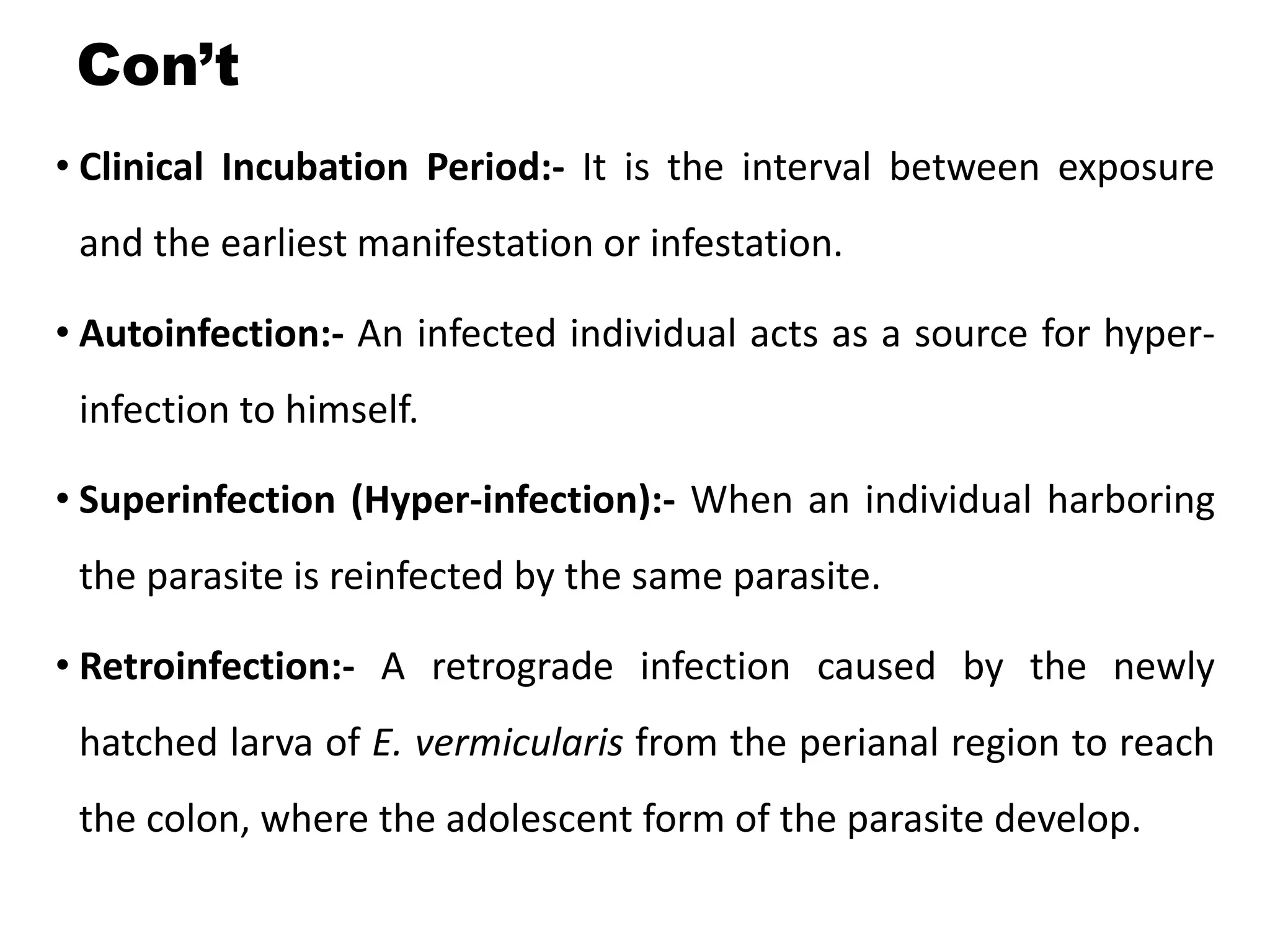 Con’t
• Clinical Incubation Period:- It is the interval between exposure
and the earliest manifestation or infestation.
• Autoinfection:- An infected individual acts as a source for hyper-
infection to himself.
• Superinfection (Hyper-infection):- When an individual harboring
the parasite is reinfected by the same parasite.
• Retroinfection:- A retrograde infection caused by the newly
hatched larva of E. vermicularis from the perianal region to reach
the colon, where the adolescent form of the parasite develop.
 