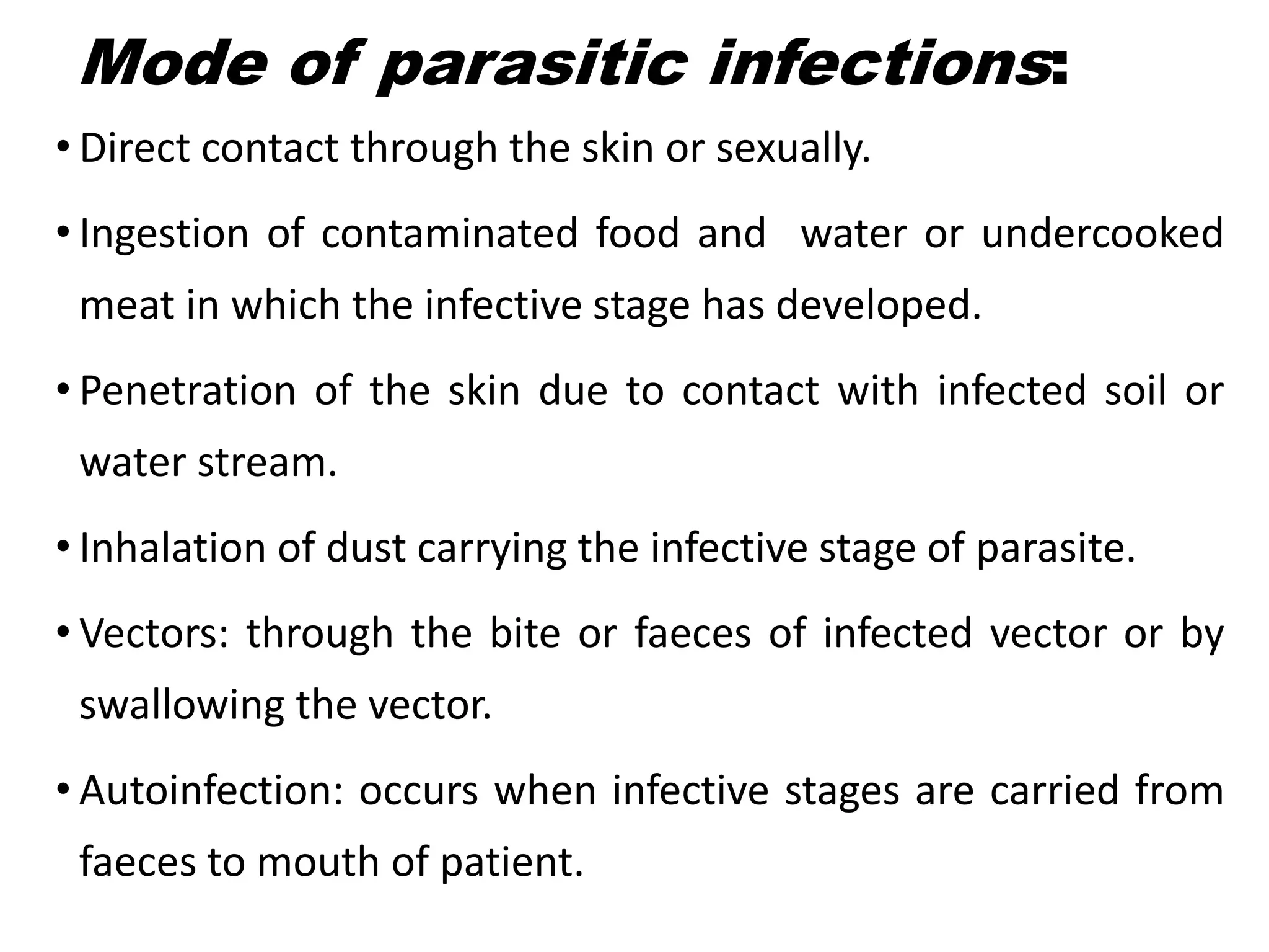Mode of parasitic infections:
• Direct contact through the skin or sexually.
• Ingestion of contaminated food and water or undercooked
meat in which the infective stage has developed.
• Penetration of the skin due to contact with infected soil or
water stream.
• Inhalation of dust carrying the infective stage of parasite.
• Vectors: through the bite or faeces of infected vector or by
swallowing the vector.
• Autoinfection: occurs when infective stages are carried from
faeces to mouth of patient.
 