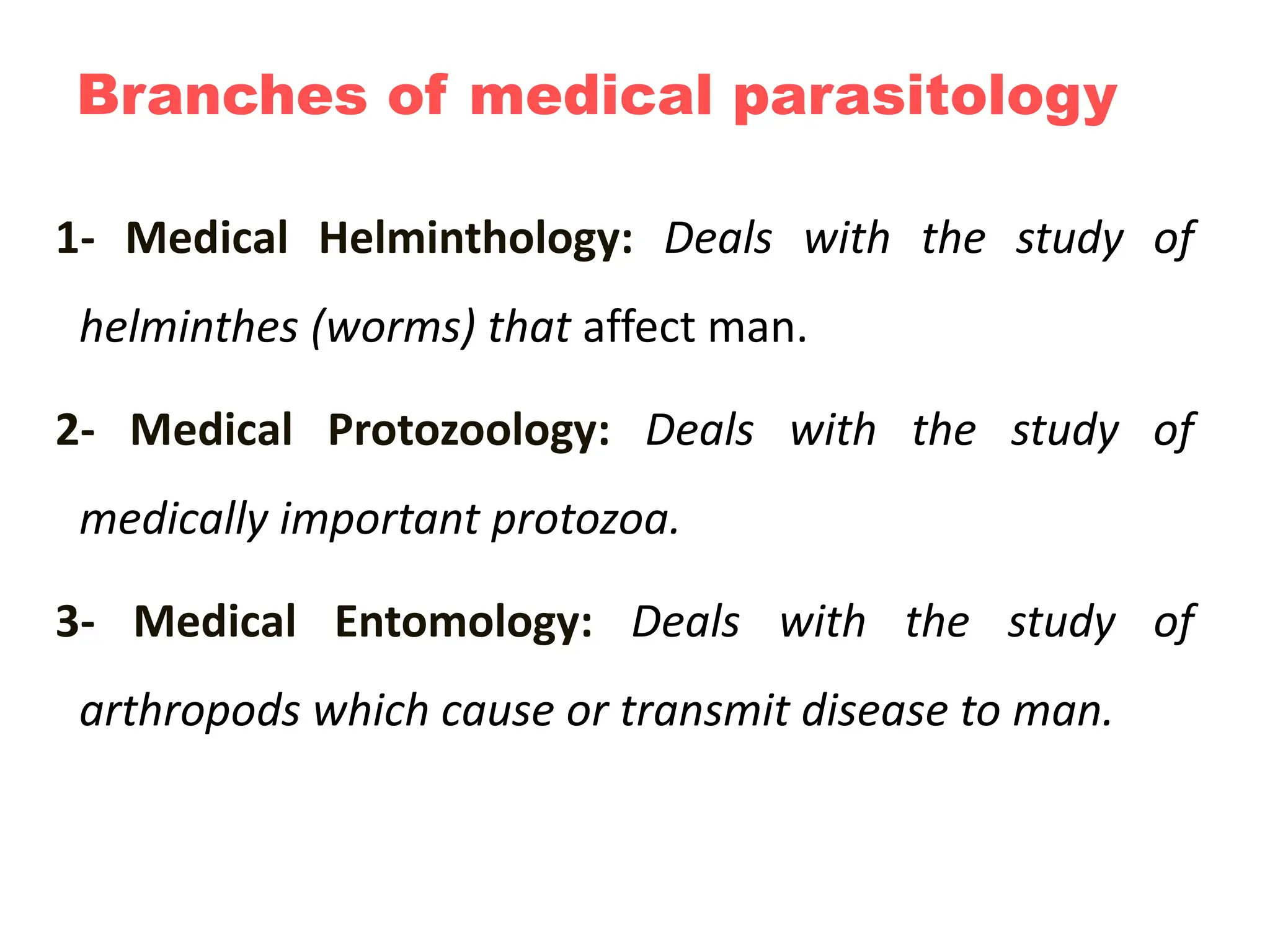 Branches of medical parasitology
1- Medical Helminthology: Deals with the study of
helminthes (worms) that affect man.
2- Medical Protozoology: Deals with the study of
medically important protozoa.
3- Medical Entomology: Deals with the study of
arthropods which cause or transmit disease to man.
 