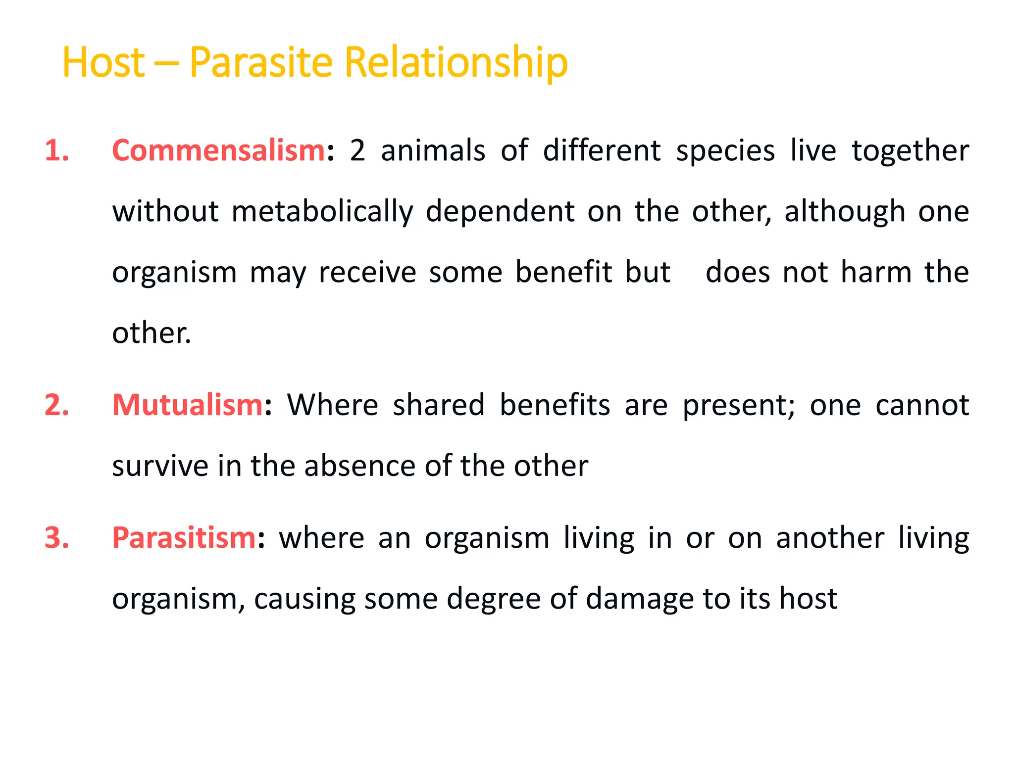 Host – Parasite Relationship
1. Commensalism: 2 animals of different species live together
without metabolically dependent on the other, although one
organism may receive some benefit but does not harm the
other.
2. Mutualism: Where shared benefits are present; one cannot
survive in the absence of the other
3. Parasitism: where an organism living in or on another living
organism, causing some degree of damage to its host
 