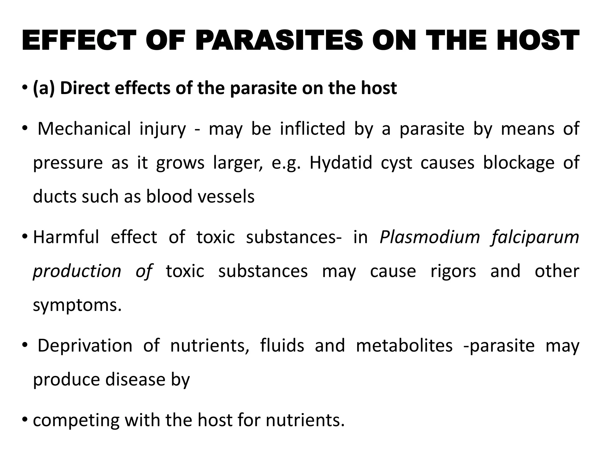 EFFECT OF PARASITES ON THE HOST
• (a) Direct effects of the parasite on the host
• Mechanical injury - may be inflicted by a parasite by means of
pressure as it grows larger, e.g. Hydatid cyst causes blockage of
ducts such as blood vessels
• Harmful effect of toxic substances- in Plasmodium falciparum
production of toxic substances may cause rigors and other
symptoms.
• Deprivation of nutrients, fluids and metabolites -parasite may
produce disease by
• competing with the host for nutrients.
 