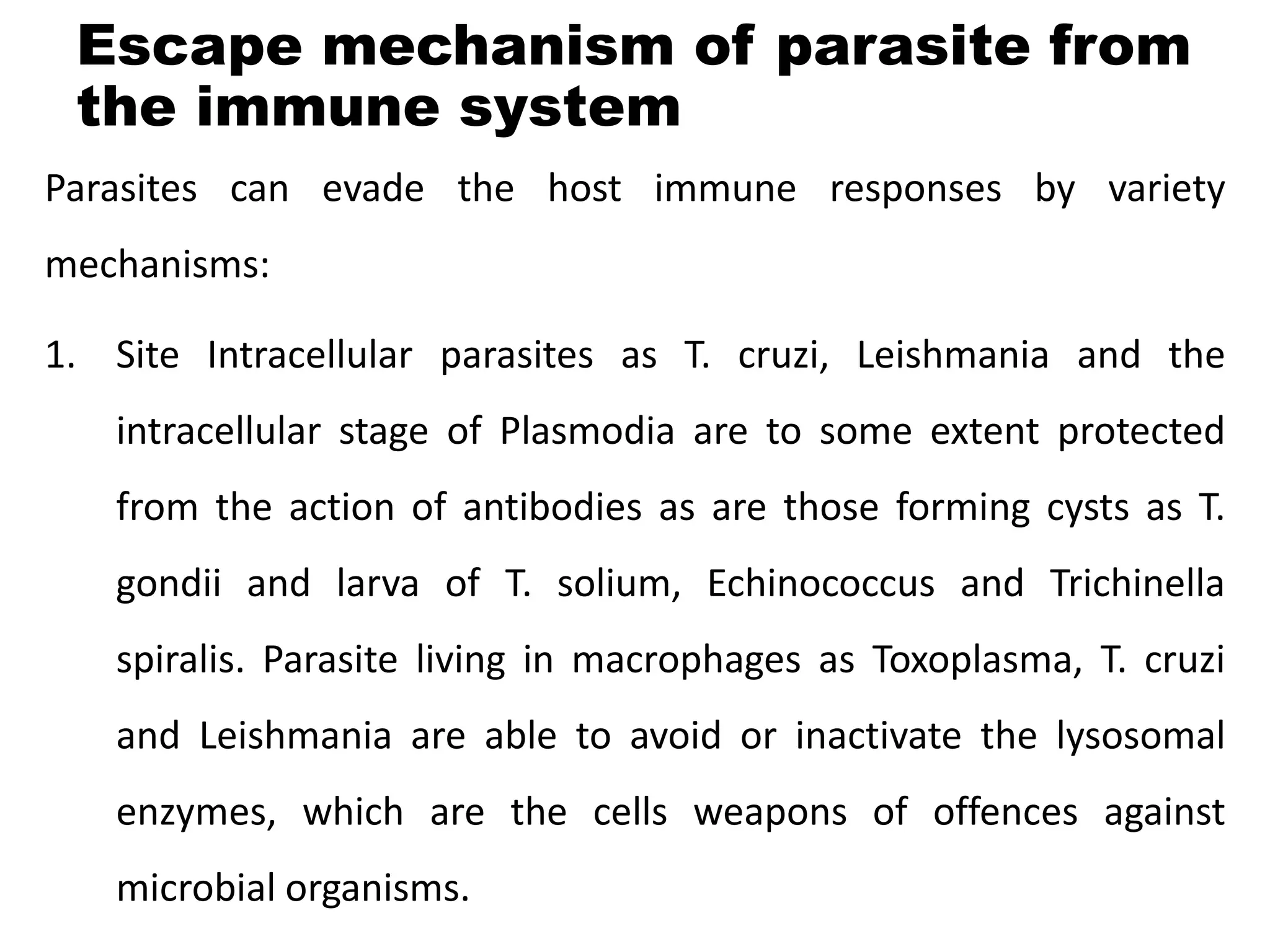 Escape mechanism of parasite from
the immune system
Parasites can evade the host immune responses by variety
mechanisms:
1. Site Intracellular parasites as T. cruzi, Leishmania and the
intracellular stage of Plasmodia are to some extent protected
from the action of antibodies as are those forming cysts as T.
gondii and larva of T. solium, Echinococcus and Trichinella
spiralis. Parasite living in macrophages as Toxoplasma, T. cruzi
and Leishmania are able to avoid or inactivate the lysosomal
enzymes, which are the cells weapons of offences against
microbial organisms.
 