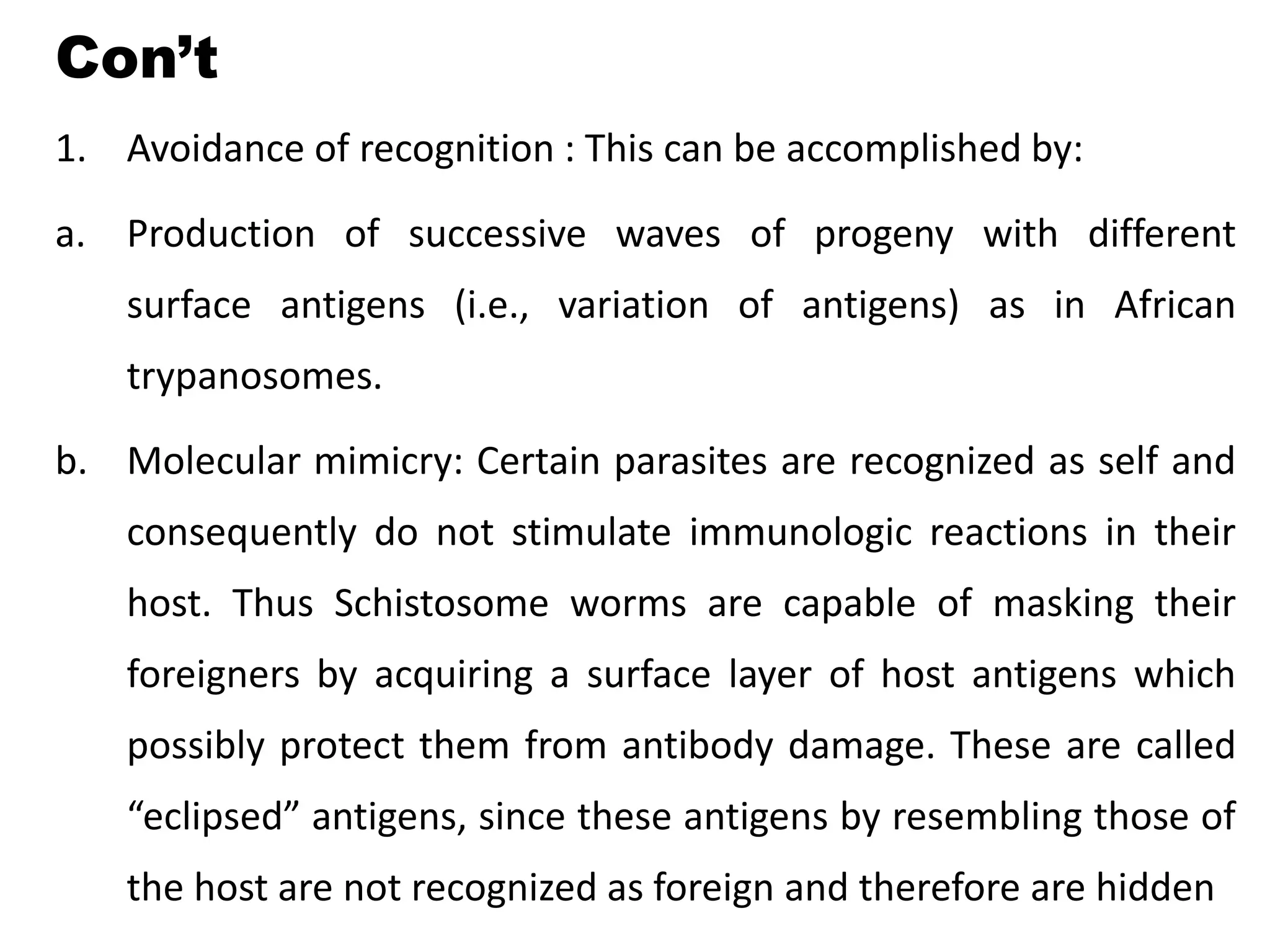 Con’t
1. Avoidance of recognition : This can be accomplished by:
a. Production of successive waves of progeny with different
surface antigens (i.e., variation of antigens) as in African
trypanosomes.
b. Molecular mimicry: Certain parasites are recognized as self and
consequently do not stimulate immunologic reactions in their
host. Thus Schistosome worms are capable of masking their
foreigners by acquiring a surface layer of host antigens which
possibly protect them from antibody damage. These are called
“eclipsed” antigens, since these antigens by resembling those of
the host are not recognized as foreign and therefore are hidden
 