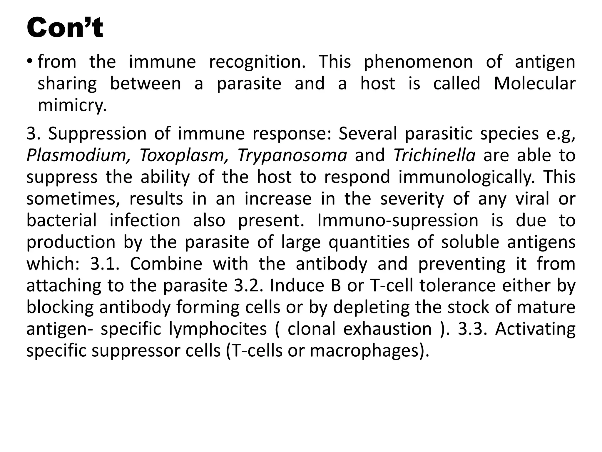 Con’t
• from the immune recognition. This phenomenon of antigen
sharing between a parasite and a host is called Molecular
mimicry.
3. Suppression of immune response: Several parasitic species e.g,
Plasmodium, Toxoplasm, Trypanosoma and Trichinella are able to
suppress the ability of the host to respond immunologically. This
sometimes, results in an increase in the severity of any viral or
bacterial infection also present. Immuno-supression is due to
production by the parasite of large quantities of soluble antigens
which: 3.1. Combine with the antibody and preventing it from
attaching to the parasite 3.2. Induce B or T-cell tolerance either by
blocking antibody forming cells or by depleting the stock of mature
antigen- specific lymphocites ( clonal exhaustion ). 3.3. Activating
specific suppressor cells (T-cells or macrophages).
 
