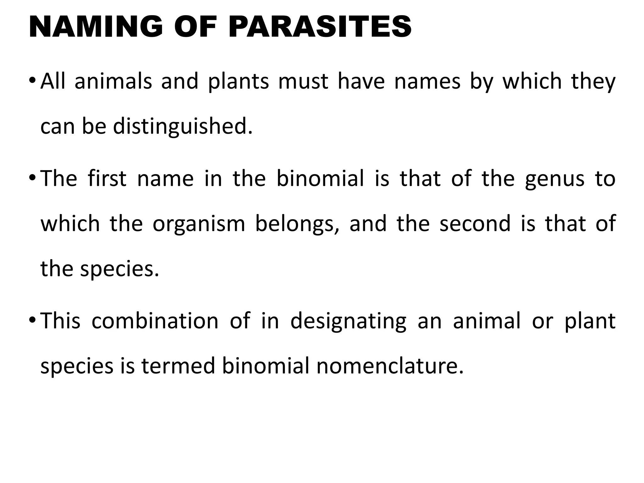 NAMING OF PARASITES
•All animals and plants must have names by which they
can be distinguished.
•The first name in the binomial is that of the genus to
which the organism belongs, and the second is that of
the species.
•This combination of in designating an animal or plant
species is termed binomial nomenclature.
 