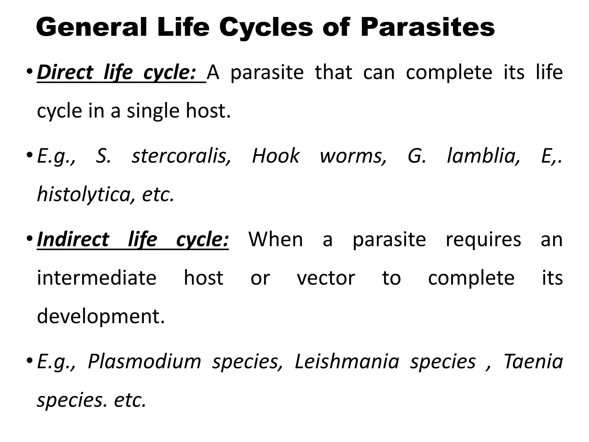 General Life Cycles of Parasites
•Direct life cycle: A parasite that can complete its life
cycle in a single host.
•E.g., S. stercoralis, Hook worms, G. lamblia, E,.
histolytica, etc.
•Indirect life cycle: When a parasite requires an
intermediate host or vector to complete its
development.
•E.g., Plasmodium species, Leishmania species , Taenia
species. etc.
 