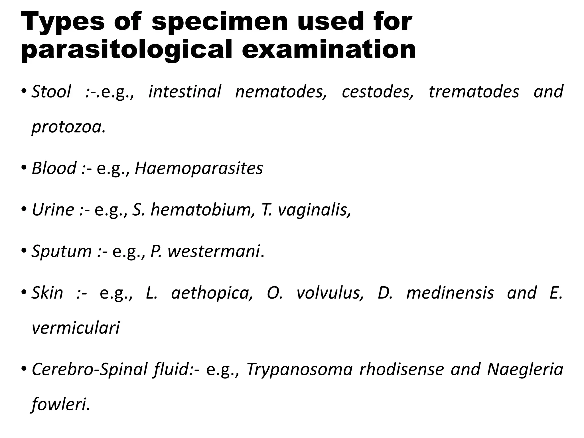 Types of specimen used for
parasitological examination
• Stool :-.e.g., intestinal nematodes, cestodes, trematodes and
protozoa.
• Blood :- e.g., Haemoparasites
• Urine :- e.g., S. hematobium, T. vaginalis,
• Sputum :- e.g., P. westermani.
• Skin :- e.g., L. aethopica, O. volvulus, D. medinensis and E.
vermiculari
• Cerebro-Spinal fluid:- e.g., Trypanosoma rhodisense and Naegleria
fowleri.
 