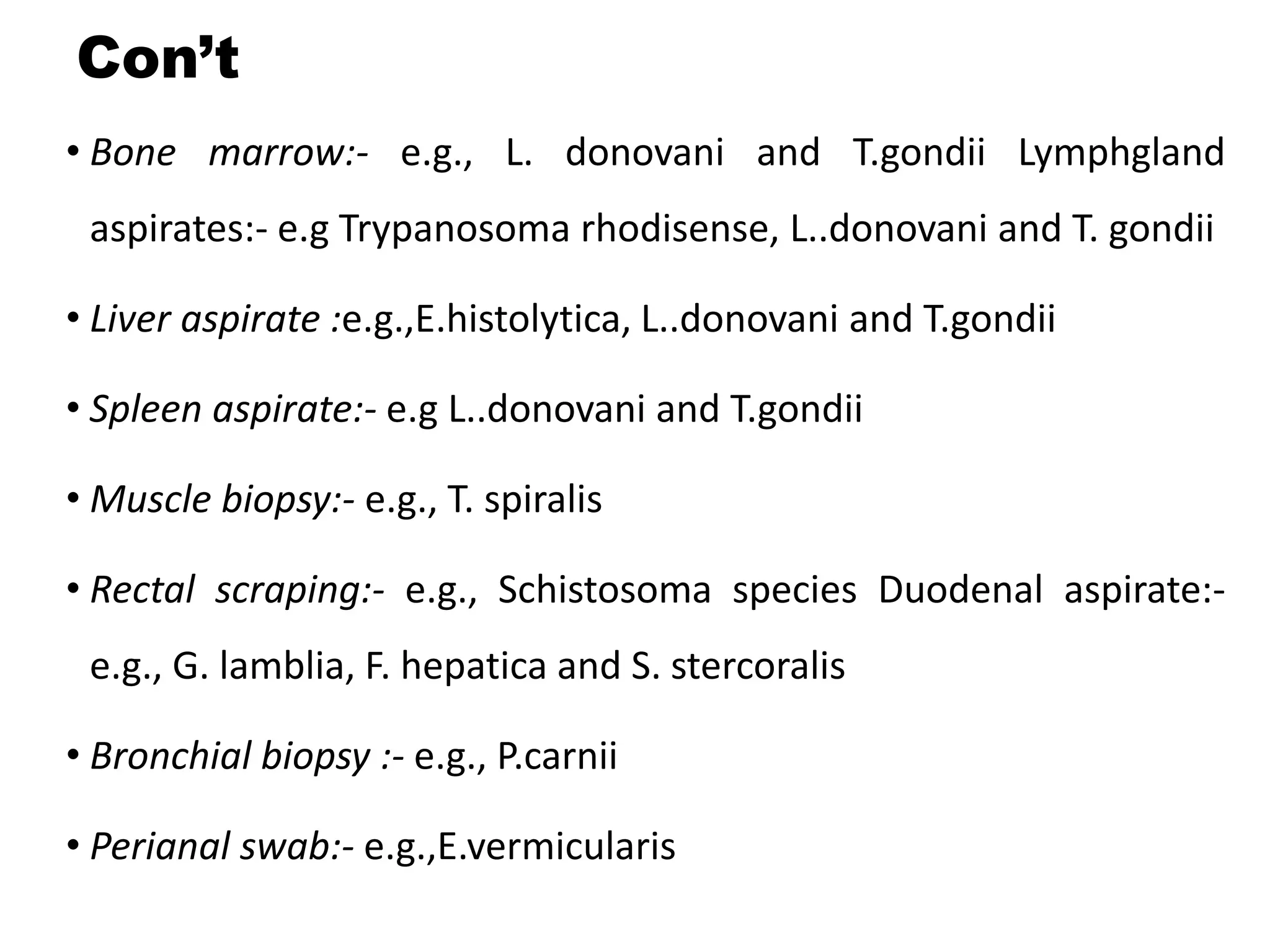 Con’t
• Bone marrow:- e.g., L. donovani and T.gondii Lymphgland
aspirates:- e.g Trypanosoma rhodisense, L..donovani and T. gondii
• Liver aspirate :e.g.,E.histolytica, L..donovani and T.gondii
• Spleen aspirate:- e.g L..donovani and T.gondii
• Muscle biopsy:- e.g., T. spiralis
• Rectal scraping:- e.g., Schistosoma species Duodenal aspirate:-
e.g., G. lamblia, F. hepatica and S. stercoralis
• Bronchial biopsy :- e.g., P.carnii
• Perianal swab:- e.g.,E.vermicularis
 