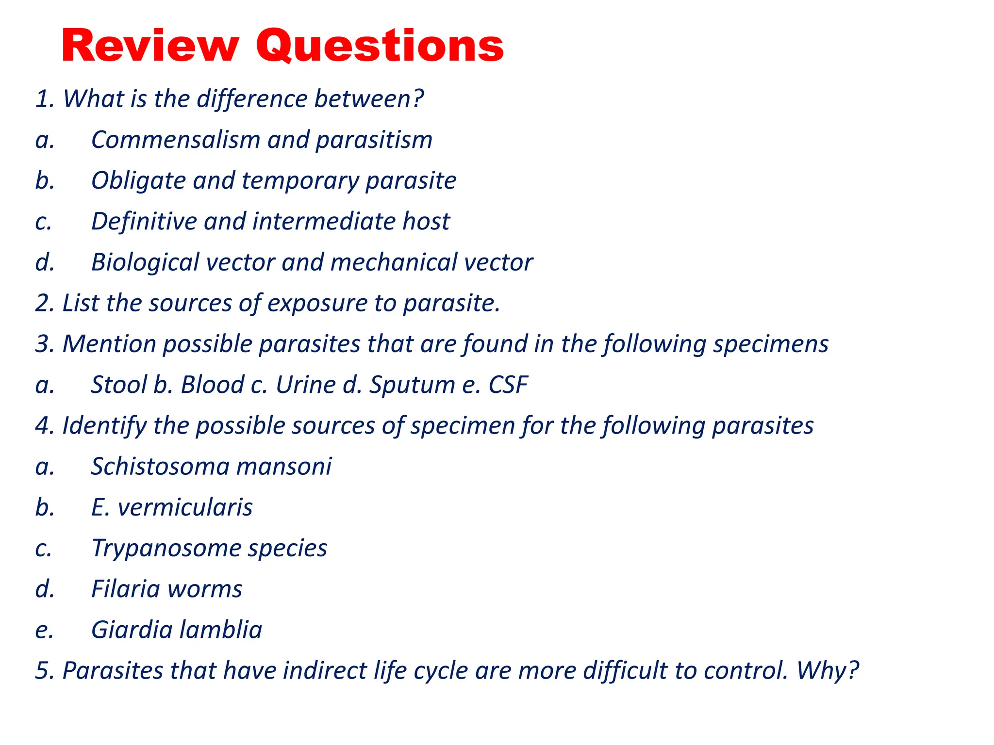 Review Questions
1. What is the difference between?
a. Commensalism and parasitism
b. Obligate and temporary parasite
c. Definitive and intermediate host
d. Biological vector and mechanical vector
2. List the sources of exposure to parasite.
3. Mention possible parasites that are found in the following specimens
a. Stool b. Blood c. Urine d. Sputum e. CSF
4. Identify the possible sources of specimen for the following parasites
a. Schistosoma mansoni
b. E. vermicularis
c. Trypanosome species
d. Filaria worms
e. Giardia lamblia
5. Parasites that have indirect life cycle are more difficult to control. Why?
 