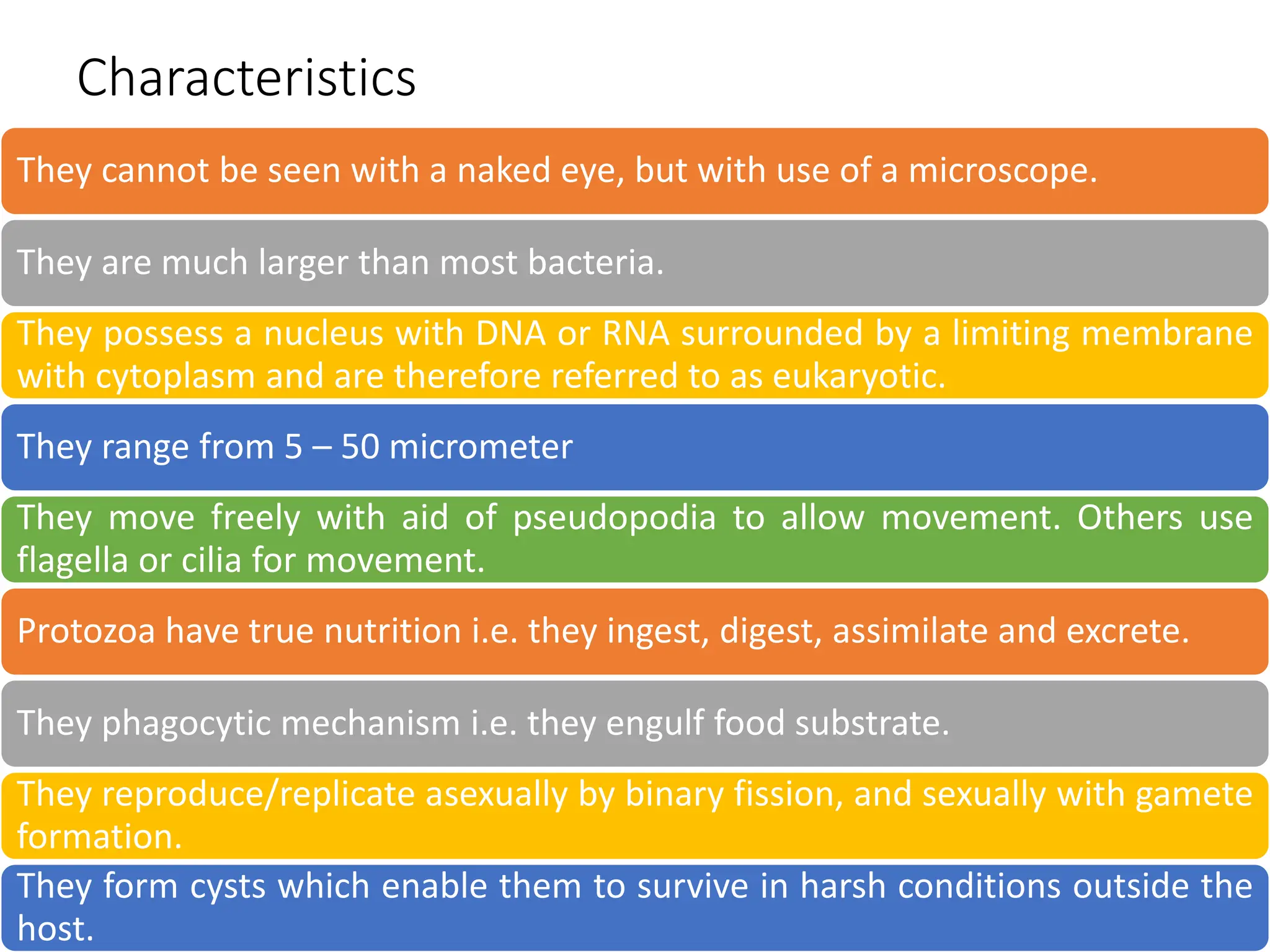 Characteristics
They cannot be seen with a naked eye, but with use of a microscope.
They are much larger than most bacteria.
They possess a nucleus with DNA or RNA surrounded by a limiting membrane
with cytoplasm and are therefore referred to as eukaryotic.
They range from 5 – 50 micrometer
They move freely with aid of pseudopodia to allow movement. Others use
flagella or cilia for movement.
Protozoa have true nutrition i.e. they ingest, digest, assimilate and excrete.
They phagocytic mechanism i.e. they engulf food substrate.
They reproduce/replicate asexually by binary fission, and sexually with gamete
formation.
They form cysts which enable them to survive in harsh conditions outside the
host.
 