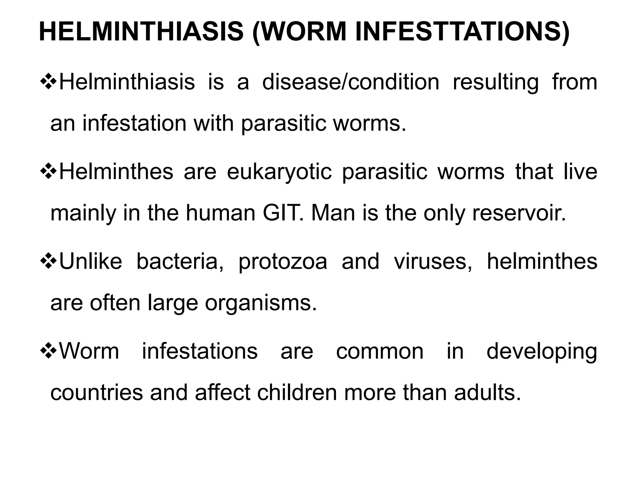 HELMINTHIASIS (WORM INFESTTATIONS)
Helminthiasis is a disease/condition resulting from
an infestation with parasitic worms.
Helminthes are eukaryotic parasitic worms that live
mainly in the human GIT. Man is the only reservoir.
Unlike bacteria, protozoa and viruses, helminthes
are often large organisms.
Worm infestations are common in developing
countries and affect children more than adults.
 