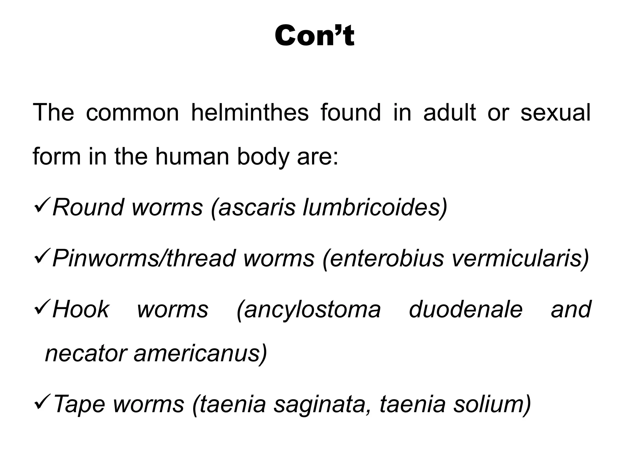 Con’t
The common helminthes found in adult or sexual
form in the human body are:
Round worms (ascaris lumbricoides)
Pinworms/thread worms (enterobius vermicularis)
Hook worms (ancylostoma duodenale and
necator americanus)
Tape worms (taenia saginata, taenia solium)
 