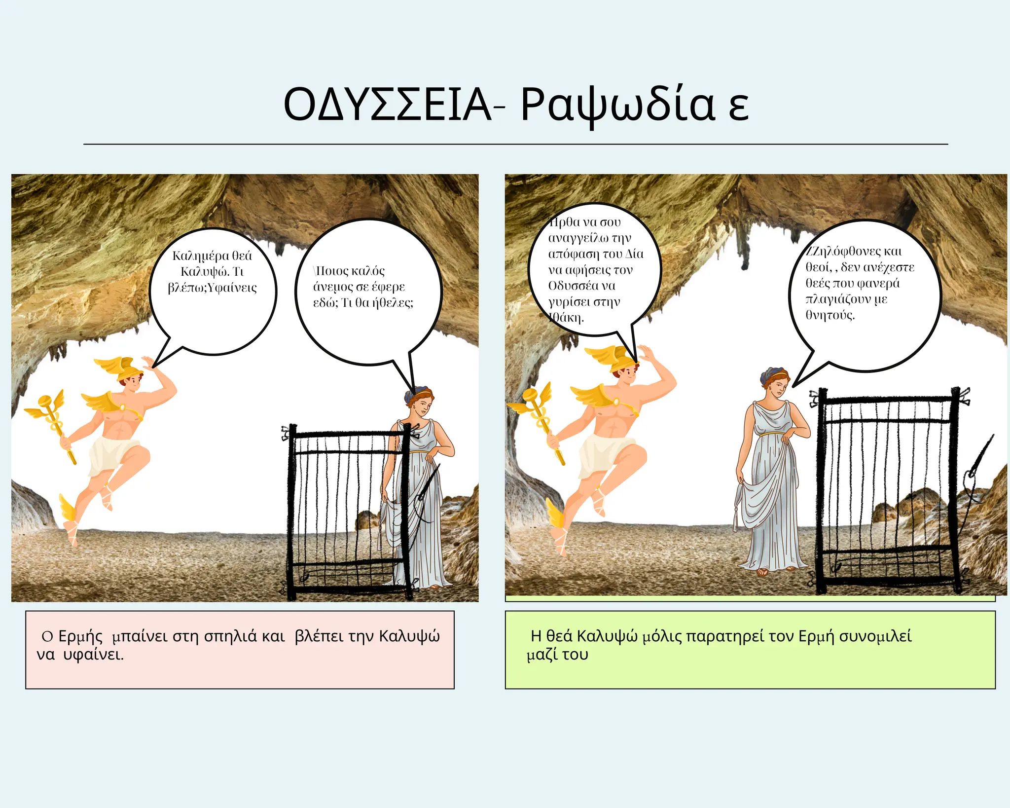Στη σπηλιά της θεάς
Καλυψώς
ΟΔΥΣΣΕΙΑ- Ραψωδία ε
O Ερμής μπαίνει στη σπηλιά και βλέπει την Καλυψώ
να υφαίνει.
Η θεά Καλυψώ μόλις παρατηρεί τον Ερμή συνομιλεί
μαζί του
Καλημέρα θεά
Καλυψώ. Τι
βλέπω;Υφαίνεις
Ποιος καλός
άνεμος σε έφερε
εδώ; Τι θα ήθελες;
Ήρθα να σου
αναγγείλω την
απόφαση του Δία
να αφήσεις τον
Οδυσσέα να
γυρίσει στην
Ιθάκη.
ΖΖηλόφθονες και
θεοί, , δεν ανέχεστε
θεές που φανερά
πλαγιάζουν με
θνητούς.
 