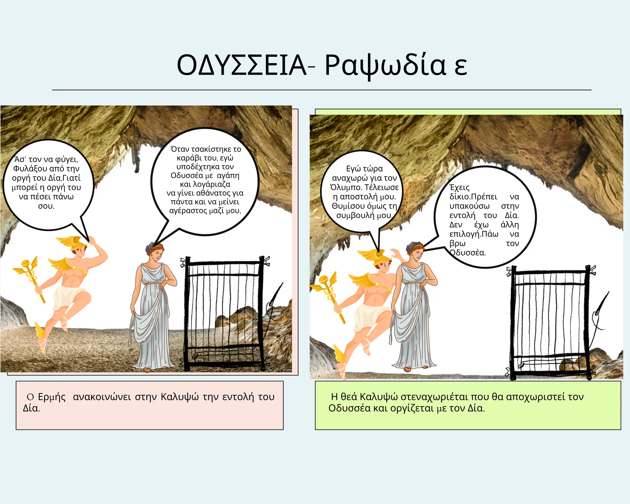 ΟΔΥΣΣΕΙΑ- Ραψωδία ε
O Ερμής ανακοινώνει στην Καλυψώ την εντολή του
Δία.
Η θεά Καλυψώ στεναχωριέται που θα αποχωριστεί τον
Οδυσσέα και οργίζεται με τον Δία.
Όταν τσακίστηκε το
καράβι του, εγώ
υποδέχτηκα τον
Οδυσσέα με αγάπη
και λογάριαζα
να γίνει αθάνατος για
πάντα και να μείνει
αγέραστος μαζί μου,
Άσ’ τον να φύγει,
Φυλάξου από την
οργή του Δία,Γιατί
μπορεί η οργή του
να πέσει πάνω
σου.
Εγώ τώρα
αναχωρώ για τον
Όλυμπο. Τέλειωσε
η αποστολή μου.
Θυμίσου όμως τη
συμβουλή μου,
Έχεις
δίκιο.Πρέπει να
υπακούσω στην
εντολή του Δία.
Δεν έχω άλλη
επιλογή.Πάω να
βρω τον
Οδυσσέα.
 