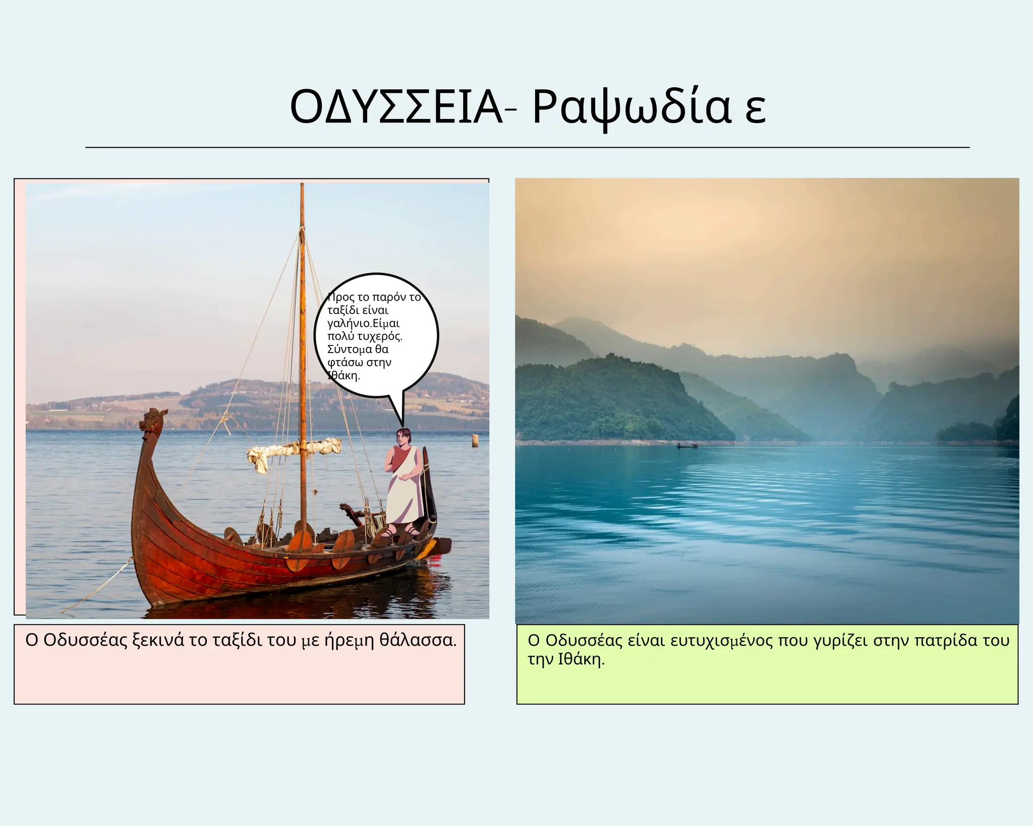 ΟΔΥΣΣΕΙΑ- Ραψωδία ε
Ο Οδυσσέας ξεκινά το ταξίδι του με ήρεμη θάλασσα. Ο Οδυσσέας είναι ευτυχισμένος που γυρίζει στην πατρίδα του
την Ιθάκη.
Προς το παρόν το
ταξίδι είναι
γαλήνιο.Είμαι
πολύ τυχερός.
Σύντομα θα
φτάσω στην
Ιθάκη.
 