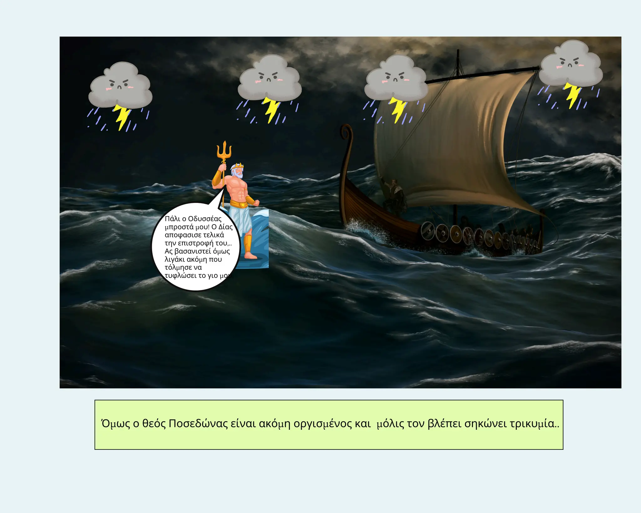 Όμως ο θεός Ποσεδώνας είναι ακόμη οργισμένος και μόλις τον βλέπει σηκώνει τρικυμία..
Πάλι ο Οδυσσέας
μπροστά μου! Ο Δίας
αποφασισε τελικά
την επιστροφή του,..
Ας βασανιστεί όμως
λιγάκι ακόμη που
τόλμησε να
τυφλώσει το γιο μου,
 