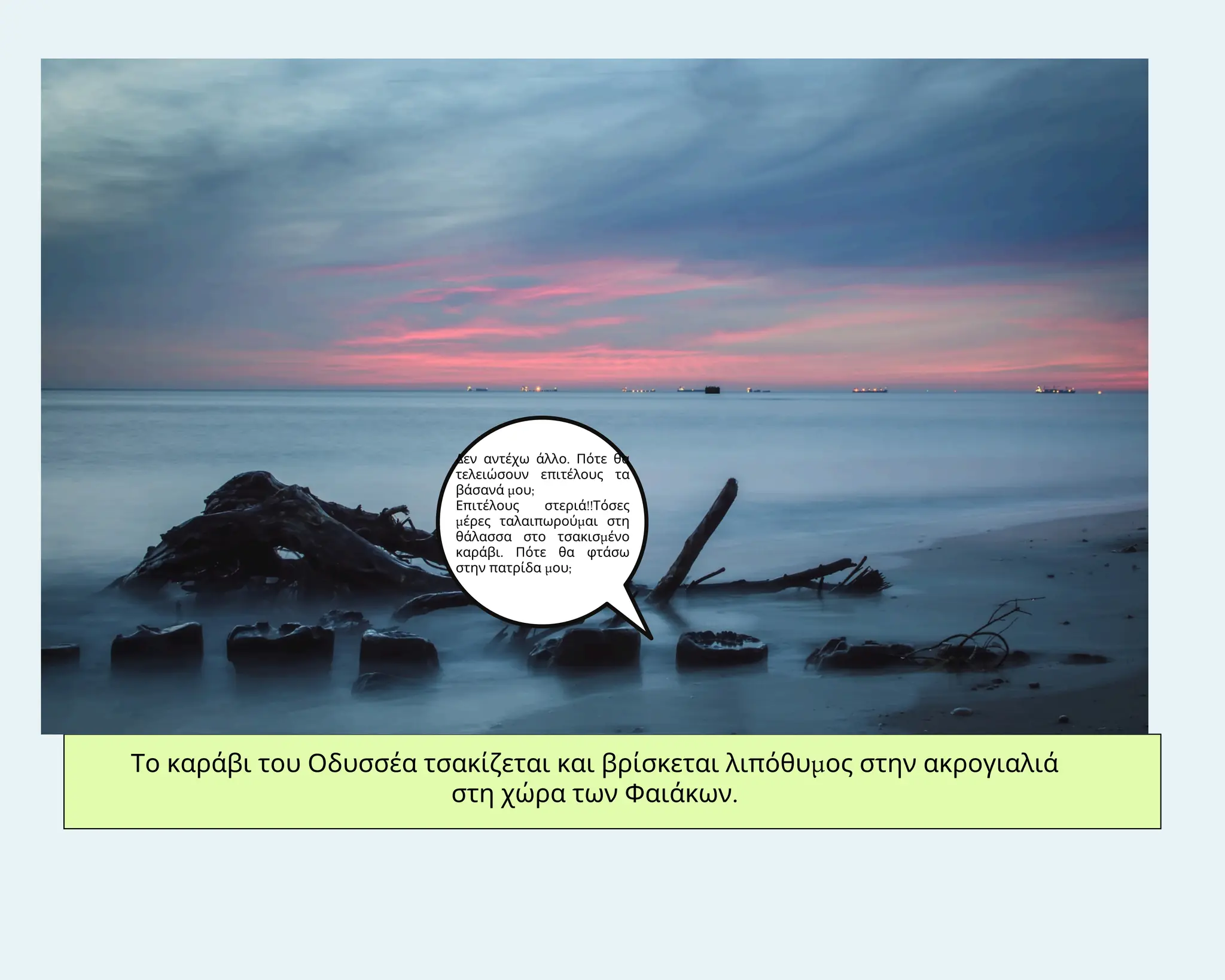 Το καράβι του Οδυσσέα τσακίζεται και βρίσκεται λιπόθυμος στην ακρογιαλιά
στη χώρα των Φαιάκων.
Δεν αντέχω άλλο. Πότε θα
τελειώσουν επιτέλους τα
βάσανά μου;
Επιτέλους στεριά!!Τόσες
μέρες ταλαιπωρούμαι στη
θάλασσα στο τσακισμένο
καράβι. Πότε θα φτάσω
στην πατρίδα μου;
 