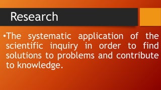 Research
•The systematic application of the
scientific inquiry in order to find
solutions to problems and contribute
to knowledge.
 
