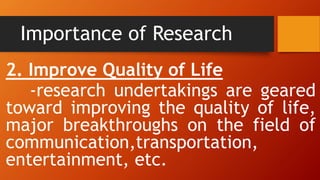Importance of Research
2. Improve Quality of Life
-research undertakings are geared
toward improving the quality of life,
major breakthroughs on the field of
communication,transportation,
entertainment, etc.
 