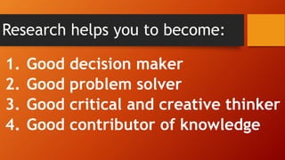 Research helps you to become:
1. Good decision maker
2. Good problem solver
3. Good critical and creative thinker
4. Good contributor of knowledge
 