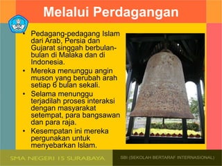 Melalui Perdagangan
• Pedagang-pedagang Islam
dari Arab, Persia dan
Gujarat singgah berbulan-
bulan di Malaka dan di
Indonesia.
• Mereka menunggu angin
muson yang berubah arah
setiap 6 bulan sekali.
• Selama menunggu
terjadilah proses interaksi
dengan masyarakat
setempat, para bangsawan
dan para raja.
• Kesempatan ini mereka
pergunakan untuk
menyebarkan lslam.
 
