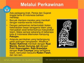 Melalui Perkawinan
• Ada pedagang Arab, Persia dan Gujarat
tinggal lama di Indonesia bahkan
menetap.
• Banyak diantara mereka yang menikah
dengan wanita-wanita Indonesia.
• Dengan perkawinan terbentuklah ikatan
kekerabatan besar beragama Islam yang
merupakan awal terbentuknya masyarakat
Islam. Maka sampai sekarang di beberapa
kota di Indonesia ditemukan kampung
Pekojan.
• Adapula pernikahan yang berlangsung
pada golongan bangsawan. Misalnya :
Raden Rakhmat menikah dengan Nyai
Manila, Sunan Gunung Jati dengan
Putri Kawungaten, Raja Brawijaya
dengan Putri Ceumpa yang beragama
Islam, kemudian berputra Raden Fatah,
dan lain-lain.
 