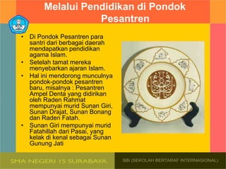 Melalui Pendidikan di Pondok
Pesantren
• Di Pondok Pesantren para
santri dari berbagai daerah
mendapatkan pendidikan
agama Islam.
• Setelah tamat mereka
menyebarkan ajaran Islam.
• Hal ini mendorong munculnya
pondok-pondok pesantren
baru, misalnya : Pesantren
Ampel Denta yang didirikan
oleh Raden Rahmat
mempunyai murid Sunan Giri,
Sunan Drajat, Sunan Bonang
dan Raden Fatah.
• Sunan Giri mempunyai murid
Fatahillah dari Pasai, yang
kelak di kenal sebagai Sunan
Gunung Jati
 