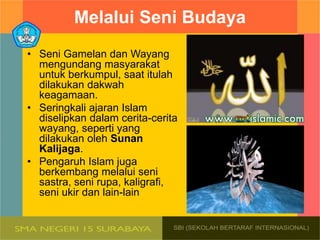 Melalui Seni Budaya
• Seni Gamelan dan Wayang
mengundang masyarakat
untuk berkumpul, saat itulah
dilakukan dakwah
keagamaan.
• Seringkali ajaran Islam
diselipkan dalam cerita-cerita
wayang, seperti yang
dilakukan oleh Sunan
Kalijaga.
• Pengaruh Islam juga
berkembang melalui seni
sastra, seni rupa, kaligrafi,
seni ukir dan lain-lain
 