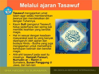 Melalui ajaran Tasawuf
• Tasawuf mengajarkan umat
Islam agar selalu membersihkan
jiwanya dan mendekatkan diri
dengan Tuhannya.
• Kaum Sufi (penganut Tasawuf)
hidup sederhana dan sering kali
memiliki keahlian yang bersifat
magis.
• Hal ini sesuai dengan keadaan
masyarakat saat itu yang banyak
dipengaruhi oleh ajaran dan
budaya Hindu - Budha yang juga
mengajarkan untuk memelihara
kehidupan batiniah dan bersifat
magis.
• Ahli-ahli tasawuf pada saat itu
misalnya : Hamzah Fansuri,
Nurrudin ar – Raniri di
Sumatera, Sunan Panggung di
Jawa, dan lain-lain
 