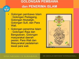 GOLONGAN PEMBAWA
dan PENERIMA ISLAM
• Golongan pembawa Islam
: Golongan Pedagang,
Golongan Mubaligh,
Golongan Sufi, dan Para
Wali.
• Golongan penerima Islam
: Golongan Raja dan
Bangsawan, Golongan
masyarakat daerah
pesisir, Para Wali dan
Masyarakat pedalaman
lewat para wali.
 